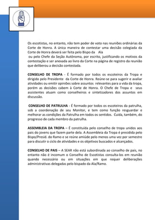 6 - DA ESTRUTURA DE UMA SEÇÃO ESCOTEIRA AUTÔNOMA RELIGIOSA
O termo “TROPA ESCOTEIRA” denota coletividade mas tem o mesmo
significado do termo “SEÇÃO ESCOTEIRA AUTÔNOMA RELIGIOSA” (SEAR)
como foi visto anteriormente, é liderada por um Escotista nomeado pelo
Bispado da Ala/Ramo que pode ser o Presidente dos Rapazes ou não, este
pode/deve indicar seus assistentes (em média – um assistente para cada
patrulha da Seção). Formam assim uma equipe de trabalho, não são
conselheiros, nem ajudantes, todos tem a mesma autoridade e
responsabilidade. É formada por até quatro patrulhas de rapazes que atuam
nas reuniões sob o acompanhamento de um assistente escotista. Dentro do
contexto possível, é recomendado unir na unidade de patrulha os mesmos
rapazes que formam os quóruns de diáconos e mestres.
PATRULHA – É a célula operacional da tropa, é formada por um grupo de 5 a 8
jovens de 11 a 15 anos. Tem como líder um monitor que a princípio é
escolhido entre seus integrantes (para tropas novas recomenda-se treinar
primeiramente os sacerdotes mais velhos - 16 anos e idade).
O monitor é o guardião do “Espírito de Corpo da Patrulha”, também
chamado “Honra da Patrulha”, portanto ele escolhe quem será o Sub-monitor
da patrulha. A patrulha tem identidade própria, nela os jovens aprendem a se
qualificar para a liderança, aprendem que para comandar devem também
obedecer. A patrulha é definida por seus símbolos, a Bandeirola também
chamado Totem, o Nome da patrulha, seu Animal Símbolo, seu grito de guerra
e seu lema.
Uma Seção Escoteira é constituída também pelos seguintes órgãos:
CORTE DE HONRA - É formada pelos monitores de todas as patrulhas, tendo
a presença do Chefe de Tropa e seus assistentes, como assessores, e, se a
Tropa for pequena, também poderão participar os sub-monitores. Suas
reuniões poderão ter o acompanhamento dos escotistas, suas deliberações
concernentes a programação da Tropa e disciplinares deverão ser registradas
no Livro da Corte de Honra.
 