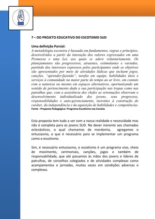 OBSERVAÇÕES IMPORTANTES:
1 – A SEAR não deve ser subordinada à Presidência dos rapazes quando ela
existir em nível de Ala ou Ramo, porém haverá necessidade desta
subordinação quando forem estabelecidas várias Seções escoteiras em uma
Estaca, as quais devem ser subordinadas à Presidência dos Rapazes da
Estaca.
2 – A Corte de Honra não é subordinada ao Conselho de Escotistas, ela é
um conselho colegiado autônomo e suas decisões são soberanas, mas não
autônomas.
3 - O Conselho de Pais deve ser convidado para as reuniões deliberativas
de atividades externas como acampamentos, acantonamentos e jornadas,
apesar de não ter nenhuma ligação de subordinação a outro conselho da
Seção.
COMITÊ EXECUTIVO
DO BISPADO
SEÇÃO
ESCOTREIRA
AUTÔNOMA
CONSELHO DE
ESCOTISTAS
CORTE DE
HONRA
CONSELHOS DE
PATRULHA
PRESIDÊNCIAS
DOS RAPAZES
CONSELHO
DE TROPA
ASSEMBLEIA DE TROPA
 