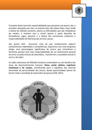 7 – DO PROJETO EDUCATIVO DO ESCOTISMO SUD
Uma definição Parcial:
A metodologia escoteira é baseada em fundamentos, regras e princípios,
desenvolvidos a partir da interação dos valores expressados em uma
Promessa e uma Lei, aos quais se adere voluntariamente. Os
planejamentos são progressivos, atraentes, estimulantes e variados,
partindo dos interesses expressos pelos participantes onde os objetivos
são apresentados por meio de atividades lúdicas que incluem jogos,
canções, “aprender-fazendo”, tarefas em equipe, habilidades úteis e
serviços à comunidade na maior parte do tempo ao ar livre, em contato
com a natureza ou mesmo em espaços alternativos, oportunizando um
sentido de pertencimento dada a sua participação nas tropas como nas
patrulhas que, com a assistência dos chefes as orientações observam o
desenvolvimento individualizado dos jovens, seus progressos,
responsabilidades e auto-gerenciamento, inerentes à construção do
caráter, da independência e da aquisição de habilidades e competências.
Fonte - Proposta Pedagógica: Programa Escotismo nas Escolas
Esta proposta tem tudo a ver com a nossa realidade e necessidade mas
não é completa para os jovens SUD. No dever inerente aos chamados
eclesiásticos, o qual chamamos de mordomia, agregamos o
entusiasmo, o que é necessário para se implementar um programa
como o escotismo.
Sim, é necessário entusiasmo, o escotismo é um programa vivo, cheio
de movimento, cerimoniais, canções, jogos e também de
responsabilidade, que até passamos às mãos dos jovens e lideres de
patrulhas, de conselhos colegiados e de atividades complexas como
acampamentos e jornadas, muitas vezes em condições adversas e
complexas.
 