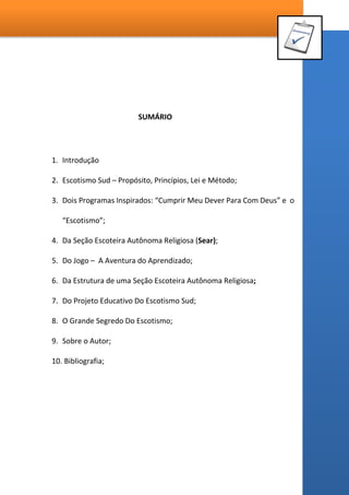 SUMÁRIO
1. Introdução
2. Escotismo SUD – Propósito, Princípios, Lei e Método;
3. Dois Programas Inspirados: “Cumprir Meu Dever Para Com Deus” e o
“Escotismo”;
4. Da Seção Escoteira Autônoma Religiosa (SEAR);
5. Do Jogo – A Aventura do Aprendizado;
6. Da Estrutura de uma Seção Escoteira Autônoma Religiosa;
7. Do Projeto Educativo do Escotismo SUD;
8. O Grande Segredo do Escotismo;
9. Sobre o Autor;
10. Bibliografia;
 