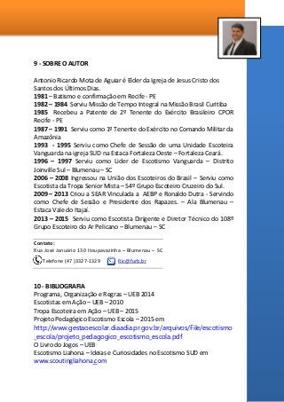 9 - SOBRE O AUTOR
Antonio Ricardo Mota de Aguiar é Elder da Igreja de Jesus Cristo dos
Santos dos Últimos Dias.
1981 – Batismo e confirmação em Recife - PE
1982 – 1984 Serviu Missão de Tempo Integral na Missão Brasil Curitiba
1985 Recebeu a Patente de 2º Tenente do Exército Brasileiro CPOR
Recife - PE
1987 – 1991 Serviu como 1º Tenente do Exército no Comando Militar da
Amazônia
1993 - 1995 Serviu como Chefe de Sessão de uma Unidade Escoteira
Vanguarda na igreja SUD na Estaca Fortaleza Oeste – Fortaleza Ceará.
1996 – 1997 Serviu como Lider de Escotismo Vanguarda – Distrito
Joinville Sul – Blumenau – SC
2006 – 2008 Ingressou na União dos Escoteiros do Brasil – Serviu como
Escotista da Tropa Senior Mista – 54º Grupo Escoteiro Cruzeiro do Sul.
2009 – 2013 Criou a SEAR Vinculada a AEBP e Ronaldo Dutra - Servindo
como Chefe de Sessão e Presidente dos Rapazes. – Ala Blumenau –
Estaca Vale do Itajaí.
2013 – 2015 Serviu como Escotista Dirigente e Diretor Técnico do 108º
Grupo Escoteiro do Ar Pelicano – Blumenau – SC
Contato:
Rua José Januário 130 Itoupavazinha – Blumenau – SC
Telefone (47 )3327-1329 Ric@furb.br
10 - BIBLIOGRAFIA
Programa, Organização e Regras – UEB 2014
Escotistas em Ação – UEB – 2010
Tropa Escoteira em Ação – UEB – 2015
Projeto Pedagógico Escotismo Escola – 2015 em
http://www.gestaoescolar.diaadia.pr.gov.br/arquivos/File/escotismo
_escola/projeto_pedagogico_escotismo_escola.pdf
O Livro do Jogos – UEB
Escotismo Liahona – Ideias e Curiosidades no Escotismo SUD em
www.scoutingliahona.com
 