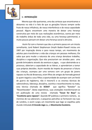 1 - INTRODUÇÃO
Mesmo que não queiramos, uma das certezas que encontramos e
deixamos na vida é o fato de que as gerações futuras sempre serão
fruto de nossa influência, de nossa interferência e de nossa capacidade
pessoal. Alguns encontram uma maneira de deixar uma herança
construtiva por meio de suas realizações econômicas, outros por meio
do trabalho árduo de toda uma vida, ou uma herança patrimonial, e
muito poucos pensam em deixar uma herança social e altruísta.
Assim foi com o homem que deu o primeiro passo em um intuito
semelhante, Lord Robert Stephenson Smyth Baden-Powell iniciou em
1907 por inspiração divina e para nosso tempo, um movimento de
adultos para transformar a vida das crianças em pessoas melhores; Ele
sabia que para mudar a natureza de uma criança denotava trabalho,
disciplina e organização; Que elas precisariam ser atraídas para uma
grande brincadeira através da aventura e jogos, e que abstraindo-se o
processo, obteriam a capacidade de se liderar, e aprenderiam a tomar
suas próprias decisões. Assim movido do ímpeto de preservar o futuro
das crianças, acampou por uma semana com um grupo de jovens
rapazes na Ilha de Brownsea, eram filhos de amigos do honrado general
(e quem negaria a seus filhos a oportunidade de acampar com um herói
de guerra da Inglaterra, não é mesmo?) e os ensinou técnicas de
sobrevivência, liderança, disciplina, cozinha e reconhecimento na mata,
esta técnica chamada de SCOUT que significa “Batedor” ou
“Reconhecedor”. Desta experiência, suas anotações transformaram-se
em publicação de uma revista chamada “Scout for Boys” ou
“Escotismo para rapazes”. Quando BP publicou o primeiro número, os
meninos de rua adoraram, e pequenas patrulhas se formaram nas ruas
de Londres, e assim surgiu um movimento que logo se espalhou pelo
mundo intitulado O Grande Jogo ou, o Movimento Escoteiro.
 