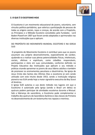 2. O QUE É O ESCOTISMO HOJE
O Escotismo é um movimento educacional de jovens, voluntário, sem
vínculos político-partidários, que valoriza a participação de pessoas de
todas as origens sociais, raças e crenças, de acordo com o Propósito,
os Princípios e o Método Escoteiro concebidos pelo fundador, Lord
Baden-Powell em 1907 que foram sendo adaptados e aprimorados nas
diversas instituições que o aplicam.
DO PROPÓSITO DO MOVIMENTO MUNDIAL ESCOTEIRO E NA IGREJA
SUD
O propósito do Movimento Escoteiro é contribuir para que os jovens
assumam seu próprio desenvolvimento, especialmente do caráter,
ajudando-os a realizar suas plenas potencialidades físicas, intelectuais,
sociais, afetivas e espirituais, como cidadãos responsáveis,
participantes e úteis em suas comunidades, conforme definido no
Projeto Educativo das Instituições que aplicam o seu método e
práticas visando aproximar os jovens de seus líderes adultos e também
de promover os ensinamentos peculiares e doutrinários. Na Igreja de
Jesus Cristo dos Santos dos Últimos Dias o escotismo já vem sendo
utilizado com este intuito desde 1913, sendo a instituição religiosa
pioneira nos EUA sendo hoje a maior signatária executiva da Boy Scout
of América.
A Igreja SUD autoriza o uso deste método nos lugares em que o
Escotismo é autorizado pela Igreja (sendo o Brasil um deles) os
quóruns podem participar de atividades escoteiras durante a Mutual.
Sob a liderança do sacerdócio, o Escotismo pode complementar o
trabalho dos quóruns do Sacerdócio Aarônico e das classes da Primária
no desenvolvimento de um testemunho nos rapazes e meninos.
 