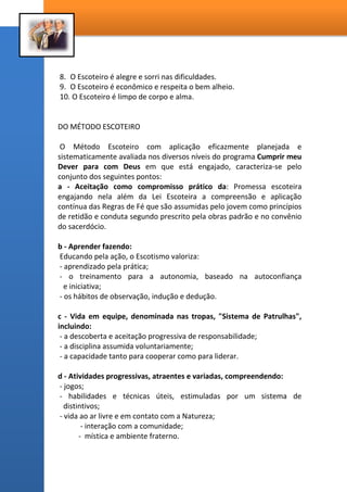 8. O Escoteiro é alegre e sorri nas dificuldades.
9. O Escoteiro é econômico e respeita o bem alheio.
10. O Escoteiro é limpo de corpo e alma.
DO MÉTODO ESCOTEIRO
O Método Escoteiro com aplicação eficazmente planejada e
sistematicamente avaliada nos diversos níveis do programa Cumprir meu
Dever para com Deus em que está engajado, caracteriza-se pelo
conjunto dos seguintes pontos:
a - Aceitação como compromisso prático da: Promessa escoteira
engajando nela além da Lei Escoteira a compreensão e aplicação
contínua das Regras de Fé que são assumidas pelo jovem como princípios
de retidão e conduta segundo prescrito pela obras padrão e no convênio
do sacerdócio.
b - Aprender fazendo:
Educando pela ação, o Escotismo valoriza:
- aprendizado pela prática;
- o treinamento para a autonomia, baseado na autoconfiança
e iniciativa;
- os hábitos de observação, indução e dedução.
c - Vida em equipe, denominada nas tropas, "Sistema de Patrulhas",
incluindo:
- a descoberta e aceitação progressiva de responsabilidade;
- a disciplina assumida voluntariamente;
- a capacidade tanto para cooperar como para liderar.
d - Atividades progressivas, atraentes e variadas, compreendendo:
- jogos;
- habilidades e técnicas úteis, estimuladas por um sistema de
distintivos;
- vida ao ar livre e em contato com a Natureza;
- interação com a comunidade;
- mística e ambiente fraterno.
 