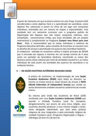 A partir do momento em que os jovens entram em uma Tropa Escoteira SUD
considerando-a como objetivo meio e o aprendizado do sacerdócio, como
objetivo fim, colocamos o jovem no clima de um jogo com conquistas
individuais, orientados por um sistema de etapas e especialidades. Esta
realidade tem um veemente contraste com o programa padrão da
Organização dos Rapazes que não requer conquistas coletivas, nem
competição, caracterizamos então, que estas atividades são um projeto
motivacional e complementar ao Programa Cumprir meu Dever para com
Deus. Aliás, é recomendável que as metas individuais e coletivas do
Programa Educativo definidas pelos conselho de Escotistas se mesclem com
os desafios de serviço e aprendizado nos quóruns dos sacerdócio Aarônico.
O simbolismo utilizado no escotismo ratifica o tríplice princípio do DEVER
que é ensinado aos rapazes e meninos em um tempo mínimo de 4 anos
como um portador do Sacerdócio Aarônico, conciliando as metas dos
Quóruns (outra célula coletiva) por meio de atividades escoteiras e as metas
individuais de cada jovem nas atividades dos quóruns do sacerdócio e no
ambiente familiar.
4 – DA SEÇÃO ESCOTEIRA AUTÔNOMA RELIGIOSA (SEAR)
A prática do escotismo, na implementação de uma Seção
Escoteira Autônoma (SEAR) na(s) Ala(s) ou Ramo(s), ou
mesmo na Estaca torna-se viável através do vínculo à WFIS
(World Federation of Independent Scouts) que recebe ou
aceita diretamente unidades escoteiras autônomas do mundo
inteiro.
Ou mesmo pela União dos Escoteiros do Brasil (UEB)
certificada com uma Seção Escoteira Autônoma
(SEAR) que quando a Unidade Escoteira Local for
composta, obrigatoriamente, por jovens de uma única
religião, seus escotistas deverão pertencer a essa
mesma religião e terão, como obrigação indeclinável,
que zelar pelas práticas religiosas de seus integrantes e pela orientação
religiosa da Unidade Escoteira Local. (Programa Organização e Regras –
UEB Regra 22 Item III e 26 item b).Veja na página seguinte o passo a
passo da abertura de Seção Autônoma Escoteira.
 