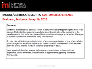 MODUL/CERTIFICARE SCURTA CUSTOMER EXPERIENCE
Evaluare , Sesiunea din aprilie 2016
www.institutuldemarketing.ro
 