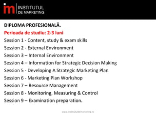 DIPLOMA PROFESIONALĂ.
Perioada de studiu: 2-3 luni
Session 1 - Content, study & exam skills
Session 2 - External Environment
Session 3 – Internal Environment
Session 4 – Information for Strategic Decision Making
Session 5 - Developing A Strategic Marketing Plan
Session 6 - Marketing Plan Workshop
Session 7 – Resource Management
Session 8 - Monitoring, Measuring & Control
Session 9 – Examination preparation.
www.institutuldemarketing.ro
 
