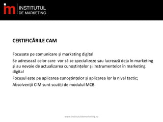 CERTIFICĂRILE CAM
Focusate pe comunicare și marketing digital
Se adresează celor care vor să se specializeze sau lucrează deja în marketing
și au nevoie de actualizarea cunoștințelor și instrumentelor în marketing
digital
Focusul este pe aplicarea cunoștințelor și aplicarea lor la nivel tactic;
Absolvenții CIM sunt scutiți de modulul MCB.
www.institutuldemarketing.ro
 