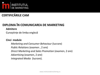 CERTIFICĂRILE CAM
DIPLOMA ÎN COMUNICAREA DE MARKETING
Admitere
Cunoștințe de limba engleză
Cinci module
Marketing and Consumer Behaviour (lucrare)
Public Relations (examen , 2 ore)
Direct Marketing and Sales Promotion (examen, 2 ore)
Advertising (examen, 2 ore)
Integrated Media  (lucrare).
www.institutuldemarketing.ro
 