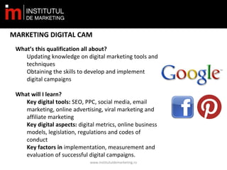 www.institutuldemarketing.ro
MARKETING DIGITAL CAM
What’s this qualification all about?
Updating knowledge on digital marketing tools and
techniques
Obtaining the skills to develop and implement
digital campaigns
What will I learn?
Key digital tools: SEO, PPC, social media, email
marketing, online advertising, viral marketing and
affiliate marketing
Key digital aspects: digital metrics, online business
models, legislation, regulations and codes of
conduct
Key factors in implementation, measurement and
evaluation of successful digital campaigns.
 