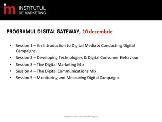 • Session 1 – An Introduction to Digital Media & Conducting Digital
Campaigns.
• Session 2 – Developing Technologies & Digital Consumer Behaviour
• Session 3 – The Digital Marketing Mix
• Session 4 – The Digital Communications Mix
• Session 5 – Monitoring and Measuring Digital Campaigns
www.institutuldemarketing.ro
PROGRAMUL DIGITAL GATEWAY, 10 decembrie
 