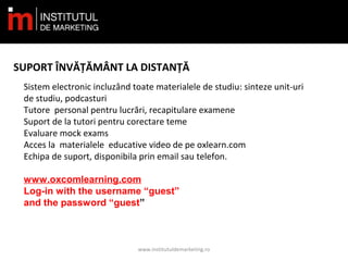 www.institutuldemarketing.ro
SUPORT ÎNVĂȚĂMÂNT LA DISTANȚĂ
Sistem electronic incluzând toate materialele de studiu: sinteze unit-uri
de studiu, podcasturi
Tutore personal pentru lucrări, recapitulare examene
Suport de la tutori pentru corectare teme
Evaluare mock exams
Acces la materialele educative video de pe oxlearn.com
Echipa de suport, disponibila prin email sau telefon.
www.oxcomlearning.com
Log-in with the username “guest”
and the password “guest”
 