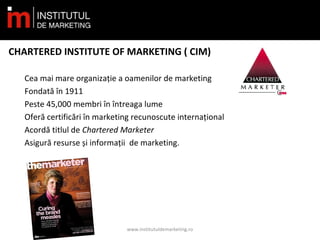 CHARTERED INSTITUTE OF MARKETING ( CIM)
Cea mai mare organizație a oamenilor de marketing
Fondată în 1911
Peste 45,000 membri în întreaga lume
Oferă certificări în marketing recunoscute internațional
Acordă titlul de Chartered Marketer
Asigură resurse și informații de marketing.
www.institutuldemarketing.ro
 