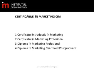 CERTIFICĂRILE ÎN MARKETING CIM
1.Certificatul Introductiv în Marketing
2.Certificatul în Marketing Profesional
3.Diploma în Marketing Profesional
4.Diploma în Marketing Chartered Postgraduate
www.institutuldemarketing.ro
 