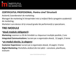 CERTIFICATUL PROFESIONAL. Pentru cine? Structură
Asistenți /coordonatori de marketing;
Manageri de marketing în întreprinderi mici și mijlocii fără o pregatire academică
de marketing;
Marketeri care doresc să își crească gradul de performanță și specializare.
TREI MODULE
•două module obligatorii:
Marketing: examen cu 50 de întrebări cu răspunsuri multiple posibile, 2 ore
Integrated Communications: lucrare pe o organizație aleasă, 12 pagini, 3 teme
•un modul electiv, la alegere:
Customer Experience: lucrare pe o organizație aleasă, 12 pagini, 3 teme
Digital Marketing: Portofoliu alcătuit din trei părți – cercetare, planificare,
evaluare
www.institutuldemarketing.ro
 