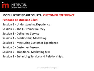 MODUL/CERTIFICARE SCURTA CUSTOMER EXPERIENCE
Perioada de studiu: 2-3 luni
Session 1 - Understanding Experience
Session 2 - The Customer Journey
Session 3 - Delivering Service
Session 4 - Relationship Marketing
Session 5 - Measuring Customer Experience
Session 6 - Customer Research
Session 7 - Traditional Marketing Mix
Session 8 - Enhancing Service and Relationships.
www.institutuldemarketing.ro
 