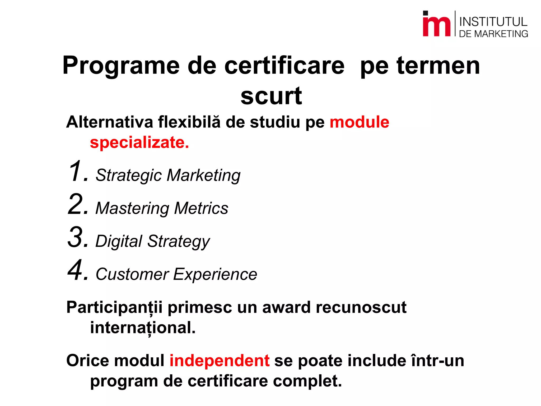 Programe de certificare pe termen
scurt
Alternativa flexibilă de studiu pe module
specializate.
1. Strategic Marketing
2. Mastering Metrics
3. Digital Strategy
4. Customer Experience
Participanții primesc un award recunoscut
internațional.
Orice modul independent se poate include într-un
program de certificare complet.
 