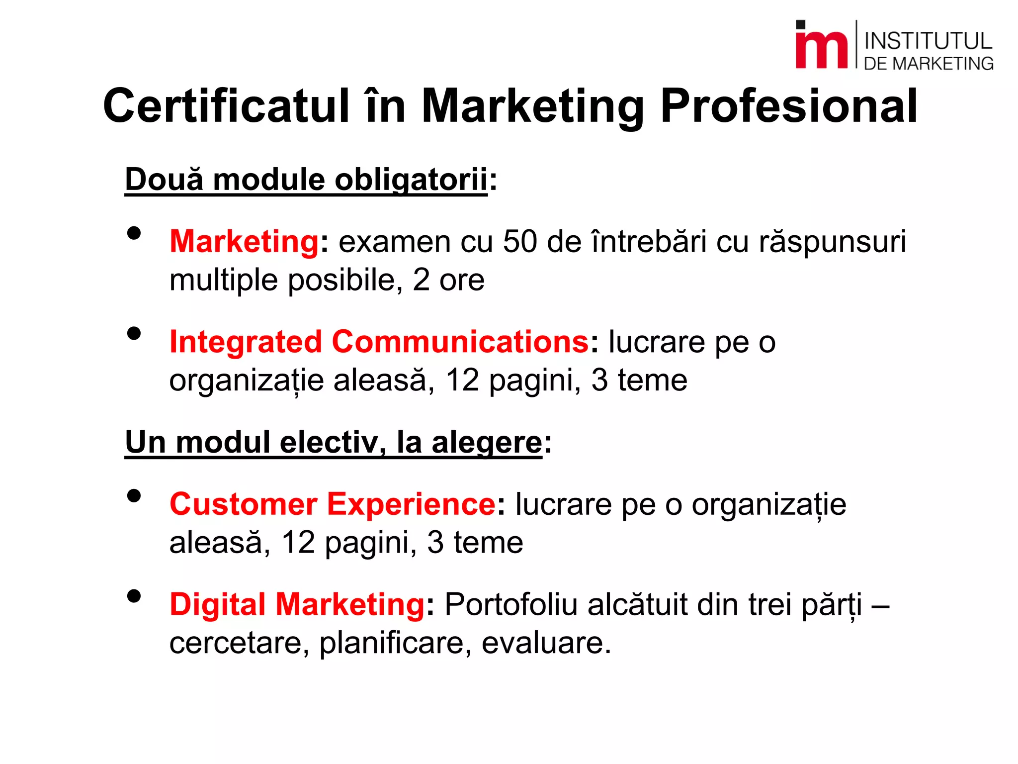 Certificatul în Marketing Profesional
Două module obligatorii:
• Marketing: examen cu 50 de întrebări cu răspunsuri
multiple posibile, 2 ore
• Integrated Communications: lucrare pe o
organizație aleasă, 12 pagini, 3 teme
Un modul electiv, la alegere:
• Customer Experience: lucrare pe o organizație
aleasă, 12 pagini, 3 teme
• Digital Marketing: Portofoliu alcătuit din trei părți –
cercetare, planificare, evaluare.
 