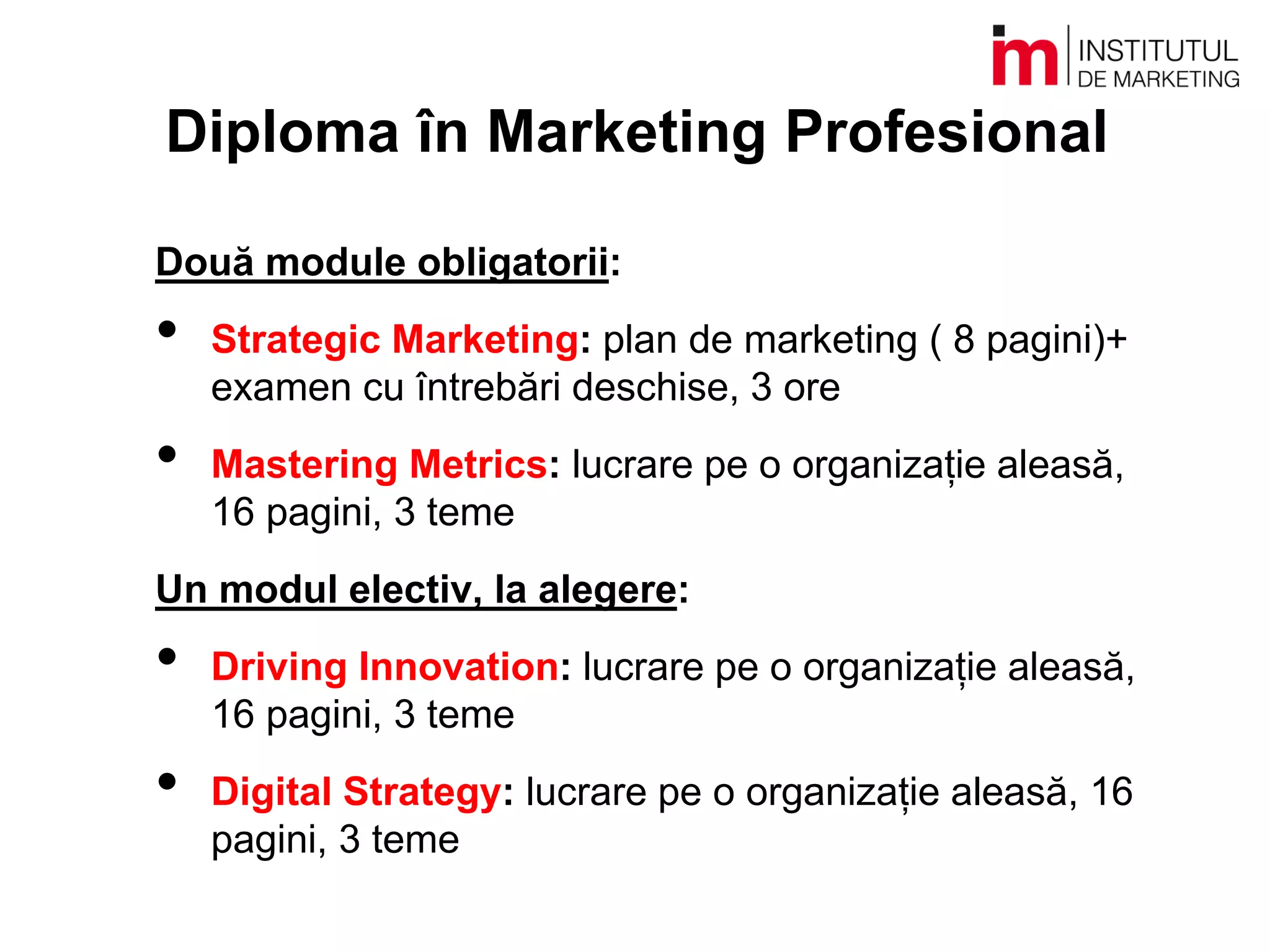 Diploma în Marketing Profesional
Două module obligatorii:
• Strategic Marketing: plan de marketing ( 8 pagini)+
examen cu întrebări deschise, 3 ore
• Mastering Metrics: lucrare pe o organizație aleasă,
16 pagini, 3 teme
Un modul electiv, la alegere:
• Driving Innovation: lucrare pe o organizație aleasă,
16 pagini, 3 teme
• Digital Strategy: lucrare pe o organizație aleasă, 16
pagini, 3 teme
 