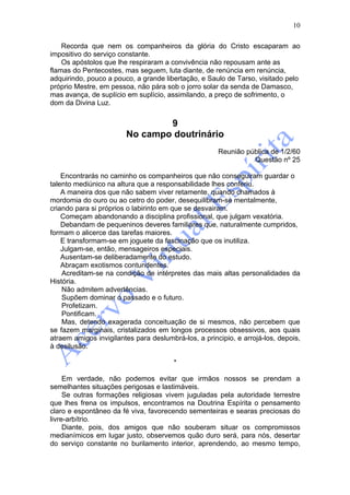 10

    Recorda que nem os companheiros da glória do Cristo escaparam ao
impositivo do serviço constante.
    Os apóstolos que lhe respiraram a convivência não repousam ante as
flamas do Pentecostes, mas seguem, luta diante, de renúncia em renúncia,
adquirindo, pouco a pouco, a grande libertação, e Saulo de Tarso, visitado pelo
próprio Mestre, em pessoa, não pára sob o jorro solar da senda de Damasco,
mas avança, de suplício em suplício, assimilando, a preço de sofrimento, o
dom da Divina Luz.


                                9
                        No campo doutrinário
                                                      Reunião pública de 1/2/60
                                                                Questão nº 25

    Encontrarás no caminho os companheiros que não conseguiram guardar o
talento mediúnico na altura que a responsabilidade lhes conferiu.
    A maneira dos que não sabem viver retamente, quando chamados à
mordomia do ouro ou ao cetro do poder, desequilibram-se mentalmente,
criando para si próprios o labirinto em que se desvairam.
    Começam abandonando a disciplina profissional, que julgam vexatória.
    Debandam de pequeninos deveres familiares que, naturalmente cumpridos,
formam o alicerce das tarefas maiores.
    E transformam-se em joguete da fascinação que os inutiliza.
    Julgam-se, então, mensageiros especiais.
    Ausentam-se deliberadamente do estudo.
    Abraçam exotismos contundentes.
    Acreditam-se na condição de intérpretes das mais altas personalidades da
História.
    Não admitem advertências.
    Supõem dominar o passado e o futuro.
    Profetizam.
    Pontificam.
    Mas, detendo exagerada conceituação de si mesmos, não percebem que
se fazem marginais, cristalizados em longos processos obsessivos, aos quais
atraem amigos invigilantes para deslumbrá-los, a principio, e arrojá-los, depois,
à desilusão.

                                        *

     Em verdade, não podemos evitar que irmãos nossos se prendam a
semelhantes situações perigosas e lastimáveis.
     Se outras formações religiosas vivem juguladas pela autoridade terrestre
que lhes frena os impulsos, encontramos na Doutrina Espírita o pensamento
claro e espontâneo da fé viva, favorecendo sementeiras e searas preciosas do
livre-arbítrio.
     Diante, pois, dos amigos que não souberam situar os compromissos
medianímicos em lugar justo, observemos quão duro será, para nós, desertar
do serviço constante no burilamento interior, aprendendo, ao mesmo tempo,
 