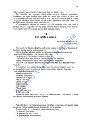 11

nos desajustes que mostram, tudo aquilo que nos cabe evitar.
    Em seguida, se possível, ajudemo-los com a palavra evangélica;
entretanto, se essa medida não pode ser posta em prática, à face das
circunstâncias que nos obrigam a emudecer, lembremo-nos de que é nossa
obrigação trabalhar sempre mais, na expansão de nossos princípios, para que
se faça luz nos corações e nas consciências.
    E caminhemos adiante, no esforço de tudo melhorar cada dia, com a
certeza de que, segundo o Cristo, cada criatura, hoje e sempre, onde estiver,
receberá, invariavelmente, de acordo com as suas obras.


                                  10
                           Em tarefa espírita
                                                     Reunião pública de 5/2/60
                                                               Questão nº 30

    Abraçando na Doutrina Espírita o clima da própria fé, lembra-te de Jesus, à
frente do povo a que se propunha servir.
    Não se localiza o Divino Mestre em tribuna garantida por assessores
plenamente identificados com os seus princípios.
    Ele é alguém que caminha diante da multidão.
    Chama açoitada pela ventania das circunstâncias adversas...
    Árvore sublime batida pelas varas da exigência incessante...
    Ninguém o vê rodeado de colaboradores completos, mas de problemas a
resolver.
    E, renteando com os doentes e aflitos que lhe solicitam apoio, todas as
personalidades que lhe cruzam a senda representam atitudes diversas,
reclamando-lhe paciência.
    João Batista duvida.
    Natanael questiona.
    Nicodemos indaga.
    Zaqueu observa.
    Caifás conspira.
    Judas deserta.
    Pedro nega.
    Pilatos finge.
    Antipas escarnece.
    Tomé desconfia.
    Apesar de tudo, Ele passa, sozinho e imperturbável, como sendo o amor
não-amado, ensinando e ajudando sempre.

                                       *

   Assim também, na instituição em que transitas, encontrarás em quase todos
os companheiros oportunidades de aprender ou de auxiliar.
   A cada passo, encontrarás os que te pedem amparo...
   Os que te rogam alívio...
   Os que te suplicam consolo...
   Os que esperam entendimento...
 