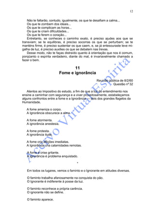 12

    Não te faltarão, contudo, igualmente, os que te desafiam a calma...
    Os que te zombem dos ideais...
    Os que te complicam as horas...
    Os que te criam dificuldades...
    Os que te ferem o coração...
    Entretanto, se conheces o caminho exato, é preciso ajudes aos que se
transviam; se te equilibras, é preciso socorras os que se perturbam; se te
manténs firme, é preciso sustentar os que caem, e, se já entesouraste leve mi-
galha de luz, é preciso auxilies os que se debatem nas trevas.
    Desse modo, não te faças distraído quanto à orientação que nos é comum,
porqüanto o espírita verdadeiro, diante do mal, é invariavelmente chamado a
fazer o bem.

                                 11
                          Fome e ignorância
                                                    Reunião pública de 8/2/60
                                                              Questão nº 32

   Atentos ao Impositivo do estudo, a fim de que a luz do entendimento nos
ensine a caminhar com segurança e a viver proveitosamente, estabeleçamos
alguns confrontos entre a fome e a Ignorância — dois dos grandes flagelos da
Humanidade.

   A fome ameniza o corpo.
   A Ignorância obscurece a alma.

   A fome atormenta.
   A ignorância anestesia.

   A fome protesta.
   A ignorância ilude.

   A fome cria aflições imediatas.
   A Ignorância cria calamidades remotas.

   A fome é crise gritante.
   A ignorância é problema enquistado.

                                      *

   Em todos os lugares, vemos o faminto e o Ignorante em atitudes diversas.

   O faminto trabalha afanosamente na conquista do pão.
   O Ignorante é indiferente à posse da luz.

   O faminto reconhece a própria carência.
   O ignorante não se define.

   O faminto aparece.
 