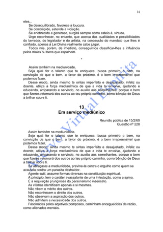 14

eles...
    Se desequilibrado, favorece a loucura.
    Se corrompido, estende a viciação.
    Se enobrecido e generoso, surgirá sempre como esteio à, virtude.
    Urge reconhecer, no entanto, que acerca das qualidades e possibilidades
do lavrador, do legislador e do artista, na concessão do mandato que lhes é
confiado, apenas à Lei Divina realmente cabe julgar.
    Todos nós, porém, de imediato, conseguimos classificar-lhes a influência
pelos males ou bens que espalhem.

                                     *

    Assim também na mediunidade.
   Seja qual for o talento que te enriquece, busca primeiro o bem, na
convicção de que o bem, a favor do próximo, é o bem irrepreensível que
podemos fazer.
   Desse modo, ainda mesmo te sintas imperfeito e desajustado, infeliz ou
doente, utiliza a força medianímica de que a vida te envolve, ajudando e
educando, amparando e servindo, no auxilio aos semelhantes, porque o bem
que fizeres retornará dos outros ao teu próprio caminho, como bênção de Deus
a brilhar sobre ti.


                               13
                      Em serviço mediúnico
                                                 Reunião pública de 15/2/60
                                                           Questão nº 228

   Assim também na mediunidade.
   Seja qual for o talento que te enriquece, busca primeiro o bem, na
convicção de que o bem, a favor do próximo, é o bem irrepreensível que
podemos fazer.
   Desse modo, ainda mesmo te sintas imperfeito e desajustado, infeliz ou
doente, utiliza a força medianímica de que a vida te envolve, ajudando e
educando, amparando e servindo, no auxilio aos semelhantes, porque o bem
que fizeres retornará dos outros ao teu próprio caminho, como bênção de Deus
a brilhar sobre ti.
   Se abraçaste a mediunidade, previne-te contra o orgulho como quem se
acautela contra um parasita destruidor.
   Agente sutil, assume formas diversas na constituição espiritual.
   A principio, tem o caráter avassalante de uma infestação, como a sarna.
   É a requisição pruriginosa do personalismo insensato.
   As vítimas identificam apenas a si mesmas.
   Não vêem o mérito dos outros.
   Não reconhecem o direito dos outros.
   Não observam a aspiração dos outros.
   Não admitem a necessidade dos outros.
   Fascinadas pelos adjetivos pomposos, caminham enceguecidas da razão,
como alienados mentais.
 
