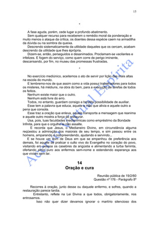 15



                                      *

    A fase aguda, porém, cede lugar a profundo abatimento.
    Sem qualquer recurso para receberem o remédio moral da ponderação e
muito menos o ataque da crítica, os doentes dessa espécie caem na armadilha
da dúvida ou na sombra da queixa.
    Descrendo sistematicamente da utilidade daqueles que os cercam, acabam
descrendo da utilidade que lhes éprópria.
    Dizem-se, então, perseguidos e desanimados. Proclamam-se vacilantes e
infelizes. E fogem do serviço, como quem corre de perigo iminente,
descansando, por fim, no museu das promessas frustradas.

                                      *

    No exercício mediúnico, aceitemos o ato de servir por lição das mais altas
na escola do mundo.
    E lembremo-nos de que assim como a vida possui trabalhadores para todos
os misteres, há médiuns, na obra do bem, para a execução de tarefas de todos
os feitios.
    Nenhum existe maior que o outro.
    Nenhum está livre do erro.
    Todos, no entanto, guardam consigo a bendita possibilidade de auxiliar.
    Esse tem a palavra que educa, aquele a mão que alivia e aquele outro a
pena que consola.
    Esse traz a oração que enleva, aquele transporta a mensagem que reanima
e aquele outro mostra a força de restaurar.
    Usa, pois, tuas faculdades medianímicas como empréstimo da Bondade
Infinita, para que o orgulho te não assalte.
       E recorda que Jesus, o Medianeiro Divino, em circunstância alguma
reqüestou a admiração dos maiorais de seu tempo, e sim passou entre os
homens, amparando e compreendendo, ajudando e servindo...
    E se houve um dom de Deus em que se empenhou de preferência aos
demais, foi aquele de praticar o culto vivo do Evangelho no coração do povo,
visitando em pessoa os casebres da angústia e alimentando a turba faminta,
ofertando amor puro aos enfermos sem-nome e estendendo esperança aos
que viviam sem lar.


                                  14
                             Oração e cura
                                                  Reunião pública de 19/2/60
                                                Questão nº 176 - Parágrafo 8º

     Recorres à oração, junto desse ou daquele enfermo, e sofres, quando a
restauração parece tardia.
       Entretanto, reflete na Lei Divina a que todos, obrigatoriamente, nos
entrosamos.
         Isso não quer dizer devamos ignorar o martírio silencioso dos
 