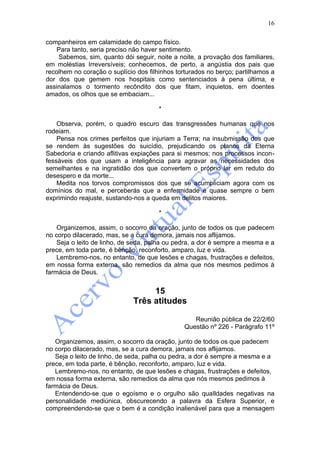 16

companheiros em calamidade do campo físico.
    Para tanto, seria preciso não haver sentimento.
    Sabemos, sim, quanto dói seguir, noite a noite, a provação dos familiares,
em moléstias Irreversíveis; conhecemos, de perto, a angústia dos pais que
recolhem no coração o suplício dos filhinhos torturados no berço; partilhamos a
dor dos que gemem nos hospitais como sentenciados à pena última, e
assinalamos o tormento recôndito dos que fitam, inquietos, em doentes
amados, os olhos que se embaciam...

                                       *

    Observa, porém, o quadro escuro das transgressões humanas que nos
rodeiam.
    Pensa nos crimes perfeitos que injuriam a Terra; na insubmissão dos que
se rendem às sugestões do suicídio, prejudicando os planos da Eterna
Sabedoria e criando aflitivas expiações para si mesmos; nos processos incon-
fessáveis dos que usam a inteligência para agravar as necessidades dos
semelhantes e na ingratidão dos que convertem o próprio lar em reduto do
desespero e da morte...
    Medita nos torvos compromissos dos que se acumpliciam agora com os
domínios do mal, e perceberás que a enfermidade é quase sempre o bem
exprimindo reajuste, sustando-nos a queda em delitos maiores.

                                       *

    Organizemos, assim, o socorro da oração, junto de todos os que padecem
no corpo dilacerado, mas, se a cura demora, jamais nos aflijamos.
    Seja o leito de linho, de seda, palha ou pedra, a dor é sempre a mesma e a
prece, em toda parte, é bênção, reconforto, amparo, luz e vida.
    Lembremo-nos, no entanto, de que lesões e chagas, frustrações e defeitos,
em nossa forma externa, são remedios da alma que nós mesmos pedimos à
farmácia de Deus.


                                   15
                              Três atitudes

                                                  Reunião pública de 22/2/60
                                               Questão nº 226 - Parágrafo 11º

   Organizemos, assim, o socorro da oração, junto de todos os que padecem
no corpo dilacerado, mas, se a cura demora, jamais nos aflijamos.
   Seja o leito de linho, de seda, palha ou pedra, a dor é sempre a mesma e a
prece, em toda parte, é bênção, reconforto, amparo, luz e vida.
   Lembremo-nos, no entanto, de que lesões e chagas, frustrações e defeitos,
em nossa forma externa, são remedios da alma que nós mesmos pedimos à
farmácia de Deus.
   Entendendo-se que o egoísmo e o orgulho são qualldades negativas na
personalidade mediúnica, obscurecendo a palavra da Esfera Superior, e
compreendendo-se que o bem é a condição inalienável para que a mensagem
 