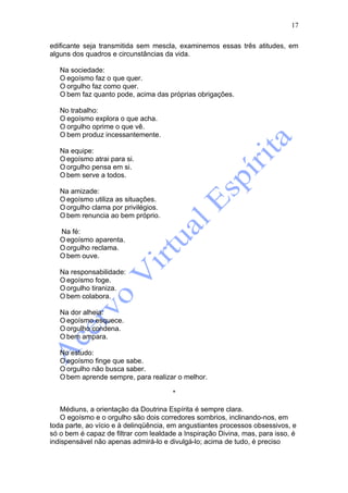 17

edificante seja transmitida sem mescla, examinemos essas três atitudes, em
alguns dos quadros e circunstâncias da vida.

   Na sociedade:
   O egoísmo faz o que quer.
   O orgulho faz como quer.
   O bem faz quanto pode, acima das próprias obrigações.

   No trabalho:
   O egoísmo explora o que acha.
   O orgulho oprime o que vê.
   O bem produz incessantemente.

   Na equipe:
   O egoísmo atrai para si.
   O orgulho pensa em si.
   O bem serve a todos.

   Na amizade:
   O egoísmo utiliza as situações.
   O orgulho clama por privilégios.
   O bem renuncia ao bem próprio.

   Na fé:
   O egoísmo aparenta.
   O orgulho reclama.
   O bem ouve.

   Na responsabilidade:
   O egoísmo foge.
   O orgulho tiraniza.
   O bem colabora.

   Na dor alheia:
   O egoísmo esquece.
   O orgulho condena.
   O bem ampara.

   No estudo:
   O egoísmo finge que sabe.
   O orgulho não busca saber.
   O bem aprende sempre, para realizar o melhor.

                                       *

   Médiuns, a orientação da Doutrina Espírita é sempre clara.
   O egoísmo e o orgulho são dois corredores sombrios, inclinando-nos, em
toda parte, ao vício e à delinqüência, em angustiantes processos obsessivos, e
só o bem é capaz de filtrar com lealdade a Inspiração Divina, mas, para isso, é
indispensável não apenas admirá-lo e divulgá-lo; acima de tudo, é preciso
 