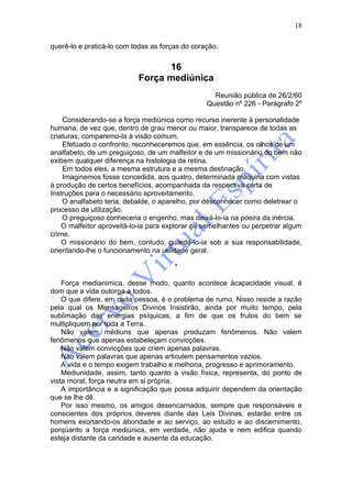 18

querê-lo e praticá-lo com todas as forças do coração.


                                 16
                           Força mediúnica
                                                   Reunião pública de 26/2/60
                                                 Questão nº 226 - Parágrafo 2º

    Considerando-se a força mediúnica como recurso inerente à personalidade
humana, de vez que, dentro de grau menor ou maior, transparece de todas as
criaturas, comparemo-la à visão comum.
    Efetuado o confronto, reconheceremos que, em essência, os olhos de um
analfabeto, de um preguiçoso, de um malfeitor e de um missionário do bem não
exibem qualquer diferença na histologia da retina.
    Em todos eles, a mesma estrutura e a mesma destinação.
    Imaginemos fosse concedida, aos quatro, determinada máquina com vistas
à produção de certos benefícios, acompanhada da respectiva carta de
Instruções para o necessário aproveitamento.
    O analfabeto teria, debalde, o aparelho, por desconhecer como deletrear o
processo de utilização.
    O preguiçoso conheceria o engenho, mas deixá-lo-ia na poeira da inércia.
    O malfeitor aproveitá-lo-ia para explorar os semelhantes ou perpetrar algum
crime.
    O missionário do bem, contudo, guardá-lo-ia sob a sua responsabilidade,
orientando-lhe o funcionamento na utilidade geral.

                                       *

    Força medianimica, desse modo, quanto acontece àcapacidade visual, é
dom que a vida outorga a todos.
    O que difere, em cada pessoa, é o problema de rumo. Nisso reside a razão
pela qual os Mensageiros Divinos Insistirão, ainda por muito tempo, pela
sublimação das energias psíquicas, a fim de que os frutos do bem se
multipliquem por toda a Terra.
    Não valem médiuns que apenas produzam fenômenos. Não valem
fenômenos que apenas estabeleçam convicções.
    Não valem convicções que criem apenas palavras.
    Não valem palavras que apenas articulem pensamentos vazios.
    A vida e o tempo exigem trabalho e melhoria, progresso e aprimoramento.
    Mediunidade, assim, tanto quanto a visão física, representa, do ponto de
vista moral, força neutra em si própria.
    A importância e a significação que possa adquirir dependem da orientação
que se lhe dê.
    Por isso mesmo, os amigos desencarnados, sempre que responsáveis e
conscientes dos próprios deveres diante das Leis Divinas, estarão entre os
homens exortando-os àbondade e ao serviço, ao estudo e ao discernimento,
porqüanto a força mediúnica, em verdade, não ajuda e nem edifica quando
esteja distante da caridade e ausente da educação.
 