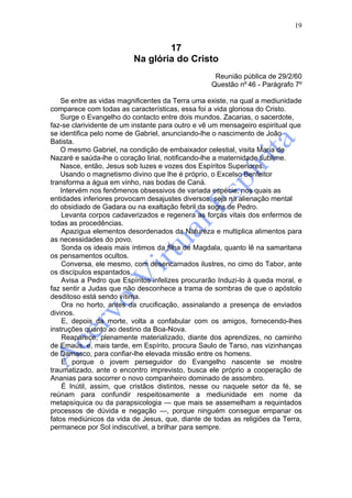 19


                                  17
                          Na glória do Cristo
                                                   Reunião pública de 29/2/60
                                                  Questão nº 46 - Parágrafo 7º

    Se entre as vidas magnificentes da Terra uma existe, na qual a mediunidade
comparece com todas as características, essa foi a vida gloriosa do Cristo.
    Surge o Evangelho do contacto entre dois mundos. Zacarias, o sacerdote,
faz-se clarividente de um instante para outro e vê um mensageiro espiritual que
se identifica pelo nome de Gabriel, anunciando-lhe o nascimento de João
Batista.
    O mesmo Gabriel, na condição de embaixador celestial, visita Maria de
Nazaré e saúda-lhe o coração lirial, notificando-lhe a maternidade sublime.
    Nasce, então, Jesus sob luzes e vozes dos Espíritos Superiores.
    Usando o magnetismo divino que lhe é próprio, o Excelso Benfeitor
transforma a água em vinho, nas bodas de Caná.
    Intervém nos fenômenos obsessivos de variada espécie, nos quais as
entidades inferiores provocam desajustes diversos, seja na alienação mental
do obsidiado de Gadara ou na exaltação febril da sogra de Pedro.
    Levanta corpos cadaverizados e regenera as forças vitais dos enfermos de
todas as procedências.
    Apazigua elementos desordenados da Natureza e multiplica alimentos para
as necessidades do povo.
    Sonda os ideais mais íntimos da filha de Magdala, quanto lê na samaritana
os pensamentos ocultos.
    Conversa, ele mesmo, com desencarnados ilustres, no cimo do Tabor, ante
os discípulos espantados.
    Avisa a Pedro que Espíritos infelizes procurarão Induzi-lo à queda moral, e
faz sentir a Judas que não desconhece a trama de sombras de que o apóstolo
desditoso está sendo vítima.
    Ora no horto, antes da crucificação, assinalando a presença de enviados
divinos.
    E, depois da morte, volta a confabular com os amigos, fornecendo-lhes
instruções quanto ao destino da Boa-Nova.
    Reaparece, plenamente materializado, diante dos aprendizes, no caminho
de Emaús, e, mais tarde, em Espírito, procura Saulo de Tarso, nas vizinhanças
de Damasco, para confiar-lhe elevada missão entre os homens.
    E porque o jovem perseguidor do Evangelho nascente se mostre
traumatizado, ante o encontro imprevisto, busca ele próprio a cooperação de
Ananias para socorrer o novo companheiro dominado de assombro.
    É Inútil, assim, que cristãos distintos, nesse ou naquele setor da fé, se
reúnam para confundir respeitosamente a mediunidade em nome da
metapsíquica ou da parapsicologia — que mais se assemelham a requintados
processos de dúvida e negação —, porque ninguém consegue empanar os
fatos mediúnicos da vida de Jesus, que, diante de todas as religiões da Terra,
permanece por Sol indiscutível, a brilhar para sempre.
 