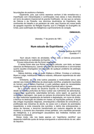 2

fecundações de exotismo e fantasia.
        Esperando, pois, que outros seareiros venham à lide remediar-nos a
imperfeição com interpretações e contribuições mais claras e mais eficientes
em torno da palavra imperecível do grande Codificador, de vez que os campos
da Ciência e da Filosofia, nos domínios doutrinários do Espiritismo, são
continentes de trabalho a se perderem de vista, aqui ficamos em nossa tarefa
de apagado expositor da Religião Espírita, que é a Religião do Evangelho do
Cristo, para sublimação da inteligência e aprimoramento do coração.

                                                                  EMMANUEL


                         Uberaba, 1º de janeiro de 1961.

                               1
                    Num século de Espiritismo
                                                     Reunião pública de 4/1/60
                                                                 Questão nº 1

         Num século inteiro de atividades, temos visto a Ciência procurando
apaixonadamente as realidades do Espírito.
     Provas indiscutíveis não lhe foram regateadas.
       E tantas foram elas que Richet conseguiu articular, com êxito, as bases
clássicas da Metapsíquica, usando recursos tão demonstrativos e convincentes
quanto aqueles empregados na exposição de qualquer problema de patologia
ou botânica.
       Sábios distintos, entre os quais Wallace e Zöllner, Crookes e Lombroso,
Myers e Lodge, mobilizando médiuns notáveis, efetuaram experiências de valor
inconteste.
        Entretanto, se nos vinte lustros passados a mediunidade serviu para
atender aos misteres brilhantes da observação científica, projetando inquirições
do homem para a Esfera Espiritual, é justo satisfaça agora às necessidades
morais da Terra, carreando avisos da Esfera Espiritual para o homem.
      Se o primeiro século de Doutrina Espírita viu realizaçÕes admiráveis,
desde os cálculos profundos da física nuclear aos rudimentos da astronáutica,
surpreendeu, igualmente, calamidades terríveis, como sejam: as guerras de
conquista e rapinagem, nas quais os campos de prisioneiros foram teatro para
os mais hediondos espetáculos de barbárie e degradação, em nome do direito;
a técnica na destruição de cidades em massa; as inquisições políticas, à feição
das antigas inquisições religiosas, amordaçando a liberdade de consciência; a
proliferação das indústrias do aborto, às vezes com o amparo de autoridades
respeitáveis; a onda crescente dos suicídios; o delírio dos entorpecentes; o
abuso da hipnose; o lenocínio transformado em costume elegante da vida
moderna; o aumento dos chamados crimes perfeitos, com manifesta perversão
da inteligência, e a percentagem assustadora das moléstias mentais com
alicerces na obsessão.
    Desse modo, não nos basta apenas um “espiritismo científico” que
despenda indefinida quota de tempo averiguando a sobrevivência do ser, além
do sepulcro.
 