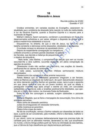 20


                                 18
                           Obsessão e Jesus
                                                       Reunião pública de 4/3/60
                                                                Questão nº 237

    Cristãos eminentes, em variadas escolas do Evangelho, asseveram na
atualidade que o problema da obsessão teria nascido no culto da mediunidade,
à luz da Doutrina Espírita, quando a Doutrina Espírita é o recurso para a
supressão do flagelo.
    Malham médiuns, fazem sarcasmo, condenam a psicoterapia em favor dos
desencarnados sofredores e, por vezes, atingem o disparate de afirmar que a
prática medianímica estabelece a loucura.
    Esquecem-se, no entanto, de que a vida de Jesus, na Terra, foi uma
batalha constante e silenciosa contra obsessões, obsidiados e obsessores.
    O combate começa no alvorecer do apostolado divino.
    Depois da resplendente consagração na manjedoura,
o Mestre encontra o primeiro grande obsidiado na pessoa
de Herodes, que decreta a matança de pequeninos, com
o objetivo de aniquilá-lo.
       Mais tarde, João BatIsta, o companheiro de eleição que vem ao mundo
secundar-lhe a obra sublime, sucumbe degolado, em plena conspiração de
agentes da sombra.
    Obsessores cruéis não vacilam em procurá-lo, nas orações do deserto,
verificando-lhe os valores do sentimento.
    A cada passo, surpreende Espíritos infelizes senhoreando médiuns
desnorteados.
    Otestemunho dos apóstolos é sobej amente inequívoco.
    Relata Mateus que os obsidiados gerasenos chegavam a ser ferozes;
refere-se Marcos ao obsidiado de Cafarnaum, de quem desventurado obsessor
se retira clamando contra o Senhor em grandes vozes; narra Lucas o episódio
em que Jesus realiza a cura de um jovem lunático, do qual se afasta o
perseguidor invisível, logo após arrojar o doente ao chão, em convulsões
epileptóides; e reporta-se João a israelitas positivamente obsidiados, que ape-
drej am o Cristo, sem motivo, na chamada Festa da Dedicação.
    Entre os que lhe comungam a estrada, surgem obsessões e psicoses
diversas.
    Maria de Magdala, que se faria a mensageira da ressurreição, fora vitima de
entidades perversas.
    Pedro sofria de obsessão periódica.
    Judas era enceguecido em obsessão fulminante.
    Caifás mostrava-se paranóico.
    Pilatos tinha crises de medo.
    No dia da crucificação, vemos o Senhor rodeado por obsessões de todos os
tipos, a ponto de ser considerado, pela multidão, inferior a Barrabás, malfeitor e
obsesso vulgar.
E, por último, como se quisesse deliberadamente legar-nos preciosa lição de
caridade para com os alienados mentais, declarados ou não, que enxameiam
no mundo, o Divino Amigo prefere partir da Terra na intimidade de dois ladrões,
que a Ciência de hoje classificaria por cleptomaníacos pertinazes.
 