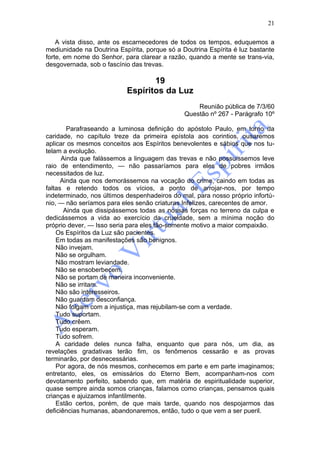 21

    A vista disso, ante os escarnecedores de todos os tempos, eduquemos a
mediunidade na Doutrina Espírita, porque só a Doutrina Espírita é luz bastante
forte, em nome do Senhor, para clarear a razão, quando a mente se trans-via,
desgovernada, sob o fascínio das trevas.

                                  19
                           Espíritos da Luz
                                                   Reunião pública de 7/3/60
                                               Questão nº 267 - Parágrafo 10º

        Parafraseando a luminosa definição do apóstolo Paulo, em torno da
caridade, no capítulo treze da primeira epístola aos corintios, ousaremos
aplicar os mesmos conceitos aos Espíritos benevolentes e sábios que nos tu-
telam a evolução.
      Ainda que falássemos a linguagem das trevas e não possuíssemos leve
raio de entendimento, — não passaríamos para eles de pobres irmãos
necessitados de luz.
      Ainda que nos demorássemos na vocação do crime, caindo em todas as
faltas e retendo todos os vícios, a ponto de arrojar-nos, por tempo
indeterminado, nos últimos despenhadeiros do mal, para nosso próprio infortú-
nio, — não seríamos para eles senão criaturas Infelizes, carecentes de amor.
       Ainda que dissipássemos todas as nossas forças no terreno da culpa e
dedicássemos a vida ao exercício da crueldade, sem a mínima noção do
próprio dever, — Isso seria para eles tão-somente motivo a maior compaixão.
    Os Espíritos da Luz são pacientes.
    Em todas as manifestações são benignos.
    Não invejam.
    Não se orgulham.
    Não mostram leviandade.
    Não se ensoberbecem.
    Não se portam de maneira inconveniente.
    Não se irritam.
    Não são interesseiros.
    Não guardam desconfiança.
    Não folgam com a injustiça, mas rejubilam-se com a verdade.
    Tudo suportam.
    Tudo crêem.
    Tudo esperam.
    Tudo sofrem.
    A caridade deles nunca falha, enquanto que para nós, um dia, as
revelações gradativas terão fim, os fenômenos cessarão e as provas
terminarão, por desnecessárias.
    Por agora, de nós mesmos, conhecemos em parte e em parte imaginamos;
entretanto, eles, os emissários do Eterno Bem, acompanham-nos com
devotamento perfeito, sabendo que, em matéria de espiritualidade superior,
quase sempre ainda somos crianças, falamos como crianças, pensamos quais
crianças e ajuizamos infantilmente.
    Estão certos, porém, de que mais tarde, quando nos despojarmos das
deficiências humanas, abandonaremos, então, tudo o que vem a ser pueril.
 