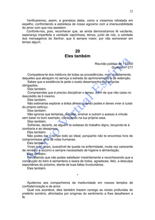 22

   Verificaremos, assim, a grandeza deles, como a víssemos retratada em
espelho, confrontando a estreiteza de nosso egoísmo com a imensurabilidade
do amor com que nos assistem.
   Conforte-nos, pois, reconhecer que, se ainda demonstramos fé vacilante,
esperança imperfeita e caridade caprichosa, temos, junto de nós, a caridade
dos mensageiros do Senhor, que é sempre maior, por não esmorecer em
tempo algum.


                                   20
                             Eles também
                                                   Reunião pública de 11/3/60
                                                             Questão nº 217

    Compadece-te dos médiuns de todas as procedências, mas, notadamente,
daqueles que abraçam no serviço a estrada do aprimoramento e da redenção.
    Sabes que a existência te pede o exato desempenho das próprias
obrigações.
    Eles também.
    Compreendes que é preciso disciplinar o tempo, a fim de que não caias no
descrédito de ti mesmo.
    Eles também.
    Não estimarias explorar a bolsa alheia, quando podes e deves viver à custa
do próprio esforço.
    Eles também.
    Não ignoras que tentarias, debalde, ensinar a outrem o acesso à virtude
sem base no bom exemplo, começando na tua própria casa.
    Eles também.
    Sofrerias, decerto, se alguém te exilasse do trabalho digno, lançando-te à
zombaria e ao desapreço.
    Eles também.
    Não podes dar o tempo todo ao Ideal, porqüanto não te encontras livre de
compromissos ante as rotas humanas.
    Eles também.
    Vives num corpo, suscetível de queda na enfermidade, muita vez carecente
de remédio e socorro e sempre necessitado de higiene e alimentação.
    Eles também.
    Percebendo que não podes satisfazer irrestritamente e reconhecendo que a
construção do bem é sementeira e seara de todos, agradeces, feliz, a desculpa
espontânea do próximo, diante de tuas faltas Involuntárias.
    Eles também.

                                      *

    Ajudemos aos companheiros da mediunidade em nossos templos de
confraternização e de amor.
    Qual nos acontece, eles também trazem consigo as raízes profundas do
pretérito sombrio, afrontados por enigmas do sentimento a lhes desafiarem a
fé.
 