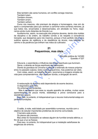 23

    Eles também são seres humanos, em conflito consigo mesmos.
    Também lutam.
    Também choram.
    Também erram.
    Também sofrem.
    Como nós mesmos, não precisam de elogios e homenagens, mas sim de
apoio e compreensão para que venham a caminhar entre sombras menores, já
que todos nós, encarnados e desencarnados, em atividade na Terra, respi-
ramos ainda muito distantes da Grande Luz.
    Auxiliemo-los, assim, na execução dos próprios deveres, dentro dos moldes
da disciplina e da ordem, do trabalho correto e do respeito à consciência
tranqüila, que desejamos para nós mesmos, porque o fruto perfeito não é obra
sublime apenas da vigilância e da obediência da árvore, mas também do
carinho e da paciência que brilham nas mãos do cultivador.


                                21
                       Pequeninos, mas úteis
                                                   Reunião pública de 14/3/60
                                                             Questão nº 227

    Educa-te, e assimilarás a Influência das forças espirituais que iluminam.
    Serve, e atrairás as forças espirituais que abençoam.
    Diante da grandeza do Universo e perante a extensão de nossos próprios
erros no passado culposo, todos somos pequeninos, mas podemos ser úteIs.
    Com vistas, assim, ao trabalho do bem, recorramos a imagens simples da
vida para compreendermos, sem qualquer dúvida, a obrigação de servir.

                                       *

    A restauração do enfermo está dependendo de exame decisivo.
    O diagnóstico está feito.
    Os sintomas são evidentes.
     Mas é necessário que esse ou aquele aparelho de análise, muitas vezes
aparentemente de pouca monta, estabeleça a prova conclusiva para a
assistência segura.
   Para isso, no entanto, é Indispensável que o recurso Instrumental esteja em
perfeitas condições.

                                       *

    O salão, à noite, está lotado por assembléia numerosa, reunida com o
objetivo de estudar importantes problemas de enorme comunidade.
    O ternário está pronto.
    Os planos são precisos.
    Mas antes foi necessário se valesse alguém de humilde tomada elétrica, a
fim de que a luz se fizesse.
    Para isso, no entanto, foi indispensável que a instalação satisfizesse às
exigências de sintonia.
 
