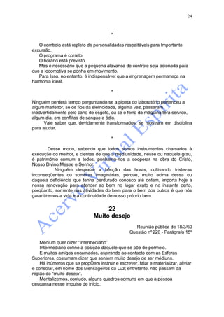 24



                                        *

   O comboio está repleto de personalidades respeitáveis para Importante
excursão.
   O programa é correto.
   O horário está previsto.
   Mas é necessário que a pequena alavanca de controle seja acionada para
que a locomotiva se ponha em movimento.
   Para Isso, no entanto, é indispensável que a engrenagem permaneça na
harmonia ideal.

                                        *

Ninguém perderá tempo perguntando se a pipeta do laboratório pertenceu a
algum malfeitor, se os fios da eletricidade, alguma vez, passaram
inadvertidamente pelo cano de esgoto, ou se o ferro da máquina terá servido,
algum dia, em conflitos de sangue e ódio.
      Vale saber que, devidamente transformados, se mostram em disciplina
para ajudar.

                                        *

        Desse modo, sabendo que todos somos instrumentos chamados à
execução do melhor, e cientes de que a mediunidade, nesse ou naquele grau,
é património comum a todos, ponhamo-nos a cooperar na obra do Cristo,
Nosso Divino Mestre e Senhor.
           Ninguém despreze a bênção das horas, cultivando tristezas
inconseqüentes ou sombras imaginárias, porque, muito acima dessa ou
daquela deficiência que tenha perdurado conosco até ontem, importa hoje a
nossa renovação para atender ao bem no lugar exato e no instante certo,
porqüanto, somente nas atividades do bem para o bem dos outros é que nós
garantiremos a vida e a continuidade de nosso próprio bem.


                                    22
                               Muito desejo
                                                    Reunião pública de 18/3/60
                                                 Questão nº 220 - Parágrafo 15º

    Médium quer dizer “Intermediário”.
    Intermediário define a posição daquele que se põe de permeio.
    E muitos amigos encarnados, aspirando ao contacto com as Esferas
Superiores, costumam dizer que sentem muito desejo de ser médiuns.
    Há inúmeros que se propÕem instruir e escrever, falar e materializar, aliviar
e consolar, em nome dos Mensageiros da Luz; entretanto, não passam da
região do “muito desejo”.
    Mentalizemos, contudo, alguns quadros comuns em que a pessoa
descansa nesse impulso de inicio.
 