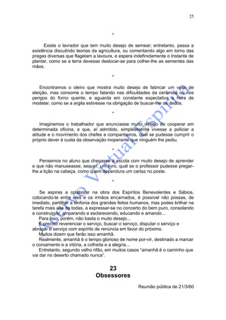 25



                                       *

      Existe o lavrador que tem muito desejo de semear; entretanto, passa a
existência discutindo teorias da agricultura, ou comentando algo em torno das
pragas diversas que flagelam a lavoura, e espera indefinidamente o Instante de
plantar, como se a terra devesse deslocar-se para colher-lhe as sementes das
mãos.

                                       *

    Encontramos o oleiro que mostra muito desejo de fabricar um vaso de
eleição, mas consome o tempo falando nas dificuldades da cerâmica ou nos
perigos do forno quente, e aguarda em constante expectativa a hora de
modelar, como se a argila estivesse na obrigação de buscar-lhe os dedos.

                                       *

    Imaginemos o trabalhador que enunciasse muito desejo de cooperar em
determinada oficina, e que, aí admitido, simplesmente vivesse a policiar a
atitude e o movimento dos chefes e companheiros, qual se pudesse cumprir o
próprio dever à custa da observação inoperante que ninguém lhe pediu.

                                       *

    Pensemos no aluno que chegasse à escola com muito desejo de aprender
e que não manuseasse, sequer, um livro, qual se o professor pudesse pregar-
lhe a lição na cabeça, como quem dependura um cartaz no poste.

                                       *

    Se aspiras a colaborar na obra dos Espíritos Benevolentes e Sábios,
colocando-te entre eles e os irmãos encarnados, é possível não possas, de
imediato, partilhar a sinfonia dos grandes feitos humanos, mas podes brilhar na
tarefa mais alta de todas, a expressar-se no concerto do bem puro, consolando
e construindo, amparando e esclarecendo, educando e amando...
    Para isso, porém, não basta o muito desejo...
    É preciso reverenciar o serviço, buscar o serviço, disputar o serviço e
abraçar o serviço com espírito de renúncia em favor do próximo.
    Muitos dizem que farão isso amanhã.
    Realmente, amanhã é o tempo glorioso de nome por-vir, destinado a marcar
o coroamento e a vitória, a colheita e a alegria...
    Entretanto, segundo velho rifão, em muitos casos “amanhã é o caminho que
vai dar no deserto chamado nunca”.


                                  23
                              Obsessores
                                                   Reunião pública de 21/3/60
 