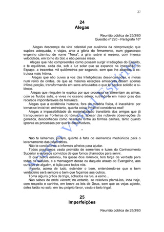 27


                                    24
                                  Alegas
                                                  Reunião pública de 25/3/60
                                               Questão nº 220 - Parágrafo 16º

       Alegas descrença da vida celestial por ausência da comprovação que
supões adequada, e viajas, ante a glória do firmamento, num gigantesco
engenho cósmico de nome “Terra”, a girar sobre si mesmo, com imensa
velocidade, em torno do Sol, e não pensas nisso.
     Alegas que não compreendes como possam surgir irradiações do Espírito,
e te equilibras, cada dia, sob a luz solar que se expande na imensidão do
Espaço, a trezentos mil quilômetros por segundo, sem que lhe abordes a es-
trutura mais íntima.
      Alegas que não ouves a voz das Inteligências desencarnadas, e moras
num reino de ondas, de que as maiores estações emissoras dosam apenas
ínfima porção, transformando em sons articulados o que te parece solidão e si-
lêncio.
     Alegas que ninguém te explica por que processo se alimentam as almas,
com os fluidos sutis, e vives no oceano aéreo, nutrindo-te em maior grau dos
recursos imponderáveis da Natureza.
    Alegas que a existência humana, fora da matéria física, é inaceitável por
tornar-se invisível; entretanto, quanta coisa invisível consideras real!
    Alegas a impossibilidade da materialização transitória dos amigos que já
transpuseram as fronteiras do túmulo, e, apesar das notáveis observações da
genética, desconheces como nasceste entre as formas carnais, tanto quanto
ignoras os processos por que te desenvolves.

                                      *

    Não te lamentes, porém, quanto à falta de elementos mediúnicos para o
levantamento das boas obras.
    Não te condiciones a informes alheios para ajudar.
    Todos possuímos vasta provisão de sementes e luzes do Conhecimento
Superior e estamos convictos de que fomos chamados para servir.
    O que Jesus ensinou, há quase dois milênios, tem força de verdade para
todos os séculos, e a mensagem desse ou daquele arauto do Evangelho, aos
ouvidos de alguém, é lição para todos nós.
    Importa, acima de tudo, estender o bem, entendendo-se que o bem
verdadeiro será sempre o bem que façamos aos outros.
    Toma alguns grãos de trigo, achados na rua, a esmo...
    Não sabes de onde vieram; no entanto, se resolves plantá-los, inda hoje,
com respeito e carinho, em breve as leis de Deus, sem que as vejas agindo,
deles farão no solo, em teu próprio favor, vasto e belo trigal.


                                  25
                             Imperfeições
                                                   Reunião pública de 28/3/60
 