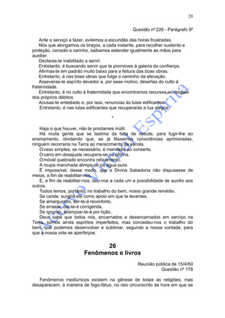 28

                                                 Questão nº 226 - Parágrafo 9º

    Ante o serviço a fazer, evitemos a escuridão das horas frustradas.
    Nós que alongamos os braços, a cada instante, para recolher sustento e
proteção, consolo e carinho, saibamos estender igualmente as mãos para
auxiliar.
    Declaras-te inabilitado a servir.
    Entretanto, é buscando servir que te promoves à galeria da confiança.
    Afirmas-te em padrão muito baixo para a feitura das boas obras.
    Entretanto, é nas boas obras que fulge o caminho da elevação.
    Asseveras-te espírito devedor e, por esse motivo, desertas do culto à
fraternidade.
    Entretanto, é no culto à fraternidade que encontramos recursos ao resgate
dos próprios débitos.
    Acusas-te entediado e, por isso, renuncias às lutas edificantes.
    Entretanto, é nas lutas edificantes que recuperarás a tua alegria.

                                       *

    Haja o que houver, não te proclames inútil.
    Há muita gente que se lastima da falta de virtude, para fugir-lhe ao
ensinamento, olvidando que, se já fôssemos consciências aprimoradas,
ninguém recorreria na Terra ao merecimento da escola.
    O vaso simples, se necessário, é mandado ao conserto.
    O carro em desajuste recupera-se na oficina.
    O móvel quebrado encontra refazimento.
    A roupa manchada alimpa-se na água pura.
    Ë impossível, desse modo, que a Divina Sabedoria não dispusesse de
meios, a fim de reabilitar-nos.
    E, a fim de reabilitar-nos, deu-nos a cada um a possibilidade de auxílio aos
outros.
    Todos temos, portanto, no trabalho do bem, nosso grande remédio.
    Se caíste, surgirá ele como apoio em que te levantes.
    Se amargurado, ser-te-á reconforto.
    Se erraste, dar-te-á corrigenda.
    Se ignoras, abençoar-te-á por lição.
    Deus sabe que todos nós, encarnados e desencarnados em serviço na
Terra, somos ainda espíritos imperfeitos, mas concedeu-nos o trabalho do
bem, que podemos desenvolver e sublimar, segundo a nossa vontade, para
que a nossa vida se aperfeiçoe.


                                26
                         Fenômenos e livros
                                                    Reunião pública de 15/4/60
                                                              Questão nº 178

   Fenômenos mediúnicos existem na gênese de todas as religiões, mas
desaparecem, à maneira de fogo-fátuo, no raio circunscrito da hora em que se
 