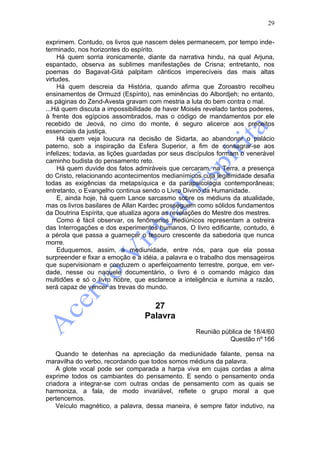 29

exprimem. Contudo, os livros que nascem deles permanecem, por tempo inde-
terminado, nos horizontes do espírito.
     Há quem sorria ironicamente, diante da narrativa hindu, na qual Arjuna,
espantado, observa as sublimes manifestações de Crisna; entretanto, nos
poemas do Bagavat-Gitá palpitam cânticos imperecíveis das mais altas
virtudes.
     Há quem descreia da História, quando afirma que Zoroastro recolheu
ensinamentos de Ormuzd (Espírito), nas eminências do Albordjeh; no entanto,
as páginas do Zend-Avesta gravam com mestria a luta do bem contra o mal.
...Há quem discuta a impossibilidade de haver Moisés revelado tantos poderes,
à frente dos egípcios assombrados, mas o código de mandamentos por ele
recebido de Jeová, no cimo do monte, é seguro alicerce aos preceitos
essenciais da justiça.
     Há quem veja loucura na decisão de Sidarta, ao abandonar o palácio
paterno, sob a inspiração da Esfera Superior, a fim de consagrar-se aos
infelizes; todavia, as lições guardadas por seus discípulos formam o venerável
caminho budista do pensamento reto.
     Há quem duvide dos fatos admiráveis que cercaram, na Terra, a presença
do Cristo, relacionando acontecimentos medianímicos cuja legitimidade desafia
todas as exigências da metapsíquica e da parapsicologia contemporâneas;
entretanto, o Evangelho continua sendo o Livro Divino da Humanidade.
     E, ainda hoje, há quem Lance sarcasmo sobre os médiuns da atualidade,
mas os livros basilares de Allan Kardec prosseguem como sólidos fundamentos
da Doutrina Espírita, que atualiza agora as revelações do Mestre dos mestres.
     Como é fácil observar, os fenômenos mediúnicos representam a ostreira
das Interrogações e dos experimentos humanos, O livro edificante, contudo, é
a pérola que passa a guarnecer o tesouro crescente da sabedoria que nunca
morre.
     Eduquemos, assim, a mediunidade, entre nós, para que ela possa
surpreender e fixar a emoção e a idéia, a palavra e o trabalho dos mensageiros
que supervisionam e conduzem o aperfeiçoamento terrestre, porque, em ver-
dade, nesse ou naquele documentário, o livro é o comando mágico das
multidões e só o livro nobre, que esclarece a inteligência e ilumina a razão,
será capaz de vencer as trevas do mundo.


                                   27
                                 Palavra
                                                   Reunião pública de 18/4/60
                                                             Questão nº 166

    Quando te detenhas na apreciação da mediunidade falante, pensa na
maravilha do verbo, recordando que todos somos médiuns da palavra.
    A glote vocal pode ser comparada a harpa viva em cujas cordas a alma
exprime todos os cambiantes do pensamento. E sendo o pensamento onda
criadora a integrar-se com outras ondas de pensamento com as quais se
harmoniza, a fala, de modo invariável, reflete o grupo moral a que
pertencemos.
    Veículo magnético, a palavra, dessa maneira, é sempre fator indutivo, na
 