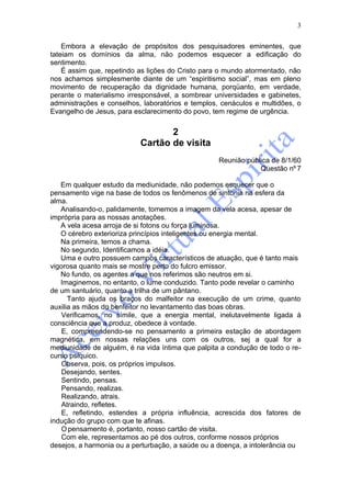 3

    Embora a elevação de propósitos dos pesquisadores eminentes, que
tateiam os domínios da alma, não podemos esquecer a edificação do
sentimento.
    É assim que, repetindo as lições do Cristo para o mundo atormentado, não
nos achamos simplesmente diante de um “espiritismo social”, mas em pleno
movimento de recuperação da dignidade humana, porqüanto, em verdade,
perante o materialismo irresponsável, a sombrear universidades e gabinetes,
administrações e conselhos, laboratórios e templos, cenáculos e multidões, o
Evangelho de Jesus, para esclarecimento do povo, tem regime de urgência.


                                  2
                           Cartão de visita
                                                   Reunião pública de 8/1/60
                                                               Questão nº 7

   Em qualquer estudo da mediunidade, não podemos esquecer que o
pensamento vige na base de todos os fenômenos de sintonia na esfera da
alma.
   Analisando-o, palidamente, tomemos a imagem da vela acesa, apesar de
imprópria para as nossas anotações.
   A vela acesa arroja de si fotons ou força luminosa.
   O cérebro exterioriza princípios inteligentes ou energia mental.
   Na primeira, temos a chama.
   No segundo, Identificamos a idéia.
   Uma e outro possuem campos característicos de atuação, que é tanto mais
vigorosa quanto mais se mostre perto do fulcro emissor.
   No fundo, os agentes a que nos referimos são neutros em si.
   Imaginemos, no entanto, o lume conduzido. Tanto pode revelar o caminho
de um santuário, quanto a trilha de um pântano.
      Tanto ajuda os braços do malfeitor na execução de um crime, quanto
auxilia as mãos do benfeitor no levantamento das boas obras.
    Verificamos, no símile, que a energia mental, inelutavelmente ligada à
consciência que a produz, obedece à vontade.
    E, compreendendo-se no pensamento a primeira estação de abordagem
magnética, em nossas relações uns com os outros, sej a qual for a
mediunidade de alguém, é na vida íntima que palpita a condução de todo o re-
curso psíquico.
    Observa, pois, os próprios impulsos.
    Desejando, sentes.
    Sentindo, pensas.
    Pensando, realizas.
    Realizando, atrais.
    Atraindo, refletes.
    E, refletindo, estendes a própria influência, acrescida dos fatores de
indução do grupo com que te afinas.
    O pensamento é, portanto, nosso cartão de visita.
    Com ele, representamos ao pé dos outros, conforme nossos próprios
desejos, a harmonia ou a perturbação, a saúde ou a doença, a intolerância ou
 