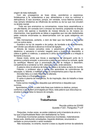 30

origem de toda realização.
    Com ela, propagamos as boas obras, acendemos a esperança,
fortalecemos a fé, sustentamos a paz, alimentamos o vicio ou nutrimos a
delinqüência. E isso acontece, porque, em verdade, nunca falamos sozinhos,
mas sempre retratamos as influências da sombra ou da luz que nos circulam
no âmbito mental.
      Toda vez que ensinamos ou conversamos, nossa boca assemelha-se a
um alto-falante, em conexão com o emissor da memória, projetando na direção
dos outros não apenas a resultante de nossas leituras ou de nossos co-
nhecimentos, mas igualmente as idéias e sugestões que nos são desfechadas
pelas criaturas encarnadas ou desencarnadas com as quais estejamos em
sintonia.
    Não menosprezes, portanto, o dom de falar que nos facilita a comunhão
com os outros seres.
    Guarda-o na luz do respeito e da justiça, da bondade e do entendimento,
sem olvidar que atitude é alavanca invisível de ligação.
    Através de nossos conceitos orais, o pessimismo é porta aberta ao
desânimo, o sarcasmo é corredor rasgado para a invasão do descrédito, a
cólera é gatilho à violência, o azedume é clima da enfermidade e a irritação é
fermento à loucura.
    Desse modo, ainda que trevas e espinheiros se alonguem junto de ti,
governa a própria emoção, e pronuncia a palavra que instrua ou console, ajude
ou santifique. Mesmo que a provocação do mal te instigue à desordem,
compelindo-te a condenar ou ferir, abençoa a vida, onde estiveres.
    A palavra vibra no alicerce de todos os males e de todos os bens do mundo.
    Falando, o professor alça a mente dos aprendizes às culminâncias da
educação, e, falando, o malfeitor arroja os companheiros para o fojo do crime.
    Sócrates falou e a visão filosófica foi alterada.
    Jesus falou e o Evangelho surgiu.
    O verbo é plasma da Inteligência, fio da inspiração, óleo do trabalho e base
da escritura.
   Todos somos medianeiros daqueles que admiramos e daqueles que
ouvimos.
   Aprendamos, assim, a calar toda frase que malsine ou destrua, porque,
conforme a Lei do Bem promulgada por Deus, toda palavra que obscureça ou
enodoe é moeda falsa no tesouro do coração.

                                   28
                              Trabalhemos

                                                   Reunião pública de 22/4/60
                                            Questão nº 223 - Parágrafos 7º e 8º

    Perguntas, muitas vezes, se podes colaborar junto à bandeira de amor e
luz que a Espiritualidade Maior vem desfraldando na Terra.
    Estimarias movimentar poderes mediúnicos incontestes, materializando
forças sutis, distribuindo consolações, traçando diretrizes, enunciando a
verdade ou pronunciando o verbo revelador.
    Não necessitas, no entanto, recorrer a esse ou àquele luminar da sabedoria
 