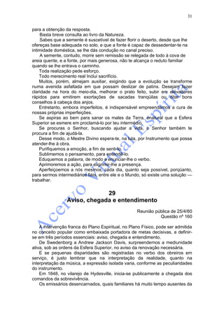 31

para a obtenção da resposta.
    Basta breve consulta ao livro da Natureza.
    Sabes que a semente é suscetível de fazer florir o deserto, desde que lhe
ofereças base adequada no solo, e que a fonte é capaz de dessedentar-te na
intimidade doméstica, se lhe dás condução no canal preciso.
    A semente, contudo, morre sem remissão se relegada de todo à cova de
areia quente, e a fonte, por mais generosa, não te alcança o reduto familiar
quando se lhe entrava o caminho.
    Toda realização pede esforço.
    Todo merecimento real Inclui sacrifício.
    Muitos, porém, almejam auxiliar, exigindo que a evolução se transforme
numa avenida asfaltada em que possam deslizar de patins. Desejam fazer
claridade na hora do meio-dia, melhorar o prato feito, subir em elevadores
rápidos para emitirem exortações de sacadas tranqüilas ou ditar bons
conselhos à cabeça dos anjos.
    Entretanto, embora imperfeitos, é indispensável empreendamos a cura de
nossas próprias imperfeições.
    Se aspiras ao bem para sanar os males da Terra, énatural que a Esfera
Superior se esmere em proclamá-lo por teu intermédio.
    Se procuras o Senhor, buscando ajudar a vida, o Senhor também te
procura a fim de ajudá-la.
    Desse modo, o Mestre Divino espera-te, na luta, por Instrumento que possa
atender-lhe à obra.
    Purifiquemos a emoção, a fim de senti-lo.
    Sublimemos o pensamento, para entendê-lo.
    Eduquemos a palavra, de modo a enunciar-lhe o verbo.
    Aprimoremos a ação, para exprimir-lhe a presença.
    Aperfeiçoemos a nós mesmos, cada dia, quanto seja possível, porqüanto,
para sermos intermediários fiéis, entre ele e o Mundo, só existe uma solução —
trabalhar.


                              29
                 Aviso, chegada e entendimento
                                                    Reunião pública de 25/4/60
                                                              Questão nº 160

    A intervenção franca do Plano Espiritual, no Plano Físico, pode ser admitida
no conceito popular como embaixada portadora de metas decisivas, a definir-
se em três períodos essenciais: aviso, chegada e entendimento.
    De Swedenborg a Andrew Jackson Davis, surpreendemos a mediunidade
ativa, sob as ordens da Esfera Superior, no aviso da renovação necessária.
    E se pequenas disparidades são registradas no verbo dos obreiros em
serviço, é justo lembrar que na interpretação da realidade, quanto na
interpretação da música, a expressão isolada varia, conforme as peculiaridades
do instrumento.
    Em 1848, no vilarejo de Hydesville, inicia-se publicamente a chegada dos
comandos da sobrevivência.
    Os emissários desencarnados, quais familiares há muito tempo ausentes da
 