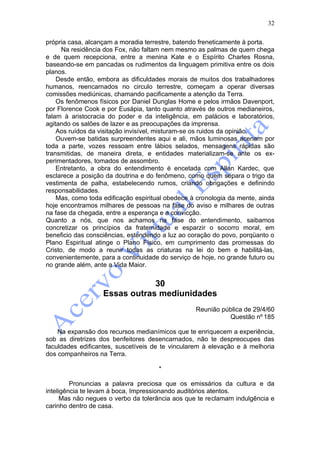 32

própria casa, alcançam a moradia terrestre, batendo freneticamente à porta.
      Na residência dos Fox, não faltam nem mesmo as palmas de quem chega
e de quem recepciona, entre a menina Kate e o Espírito Charles Rosna,
baseando-se em pancadas os rudimentos da linguagem primitiva entre os dois
planos.
    Desde então, embora as dificuldades morais de muitos dos trabalhadores
humanos, reencarnados no circulo terrestre, começam a operar diversas
comissões mediúnicas, chamando pacificamente a atenção da Terra.
    Os fenômenos físicos por Daniel Dunglas Home e pelos irmãos Davenport,
por Florence Cook e por Eusápia, tanto quanto através de outros medianeiros,
falam à aristocracia do poder e da inteligência, em palácios e laboratórios,
agitando os salões de lazer e as preocupações da imprensa.
    Aos ruídos da visitação invisível, misturam-se os ruidos da opinião.
    Ouvem-se batidas surpreendentes aqui e ali, mãos luminosas acenam por
toda a parte, vozes ressoam entre lábios selados, mensagens rápidas são
transmitidas, de maneira direta, e entidades materializam-se ante os ex-
perimentadores, tomados de assombro.
    Entretanto, a obra do entendimento é encetada com Allan Kardec, que
esclarece a posição da doutrina e do fenômeno, como quem separa o trigo da
vestimenta de palha, estabelecendo rumos, criando obrigações e definindo
responsabilidades.
    Mas, como toda edificação espiritual obedece à cronologia da mente, ainda
hoje encontramos milhares de pessoas na fase do aviso e milhares de outras
na fase da chegada, entre a esperança e a convicção.
Quanto a nós, que nos achamos na fase do entendimento, saibamos
concretizar os princípios da fraternidade e esparzir o socorro moral, em
beneficio das consciências, estendendo a luz ao coração do povo, porqüanto o
Plano Espiritual atinge o Plano Físico, em cumprimento das promessas do
Cristo, de modo a reunir todas as criaturas na lei do bem e habilitá-las,
convenientemente, para a continuidade do serviço de hoje, no grande futuro ou
no grande além, ante a Vida Maior.


                               30
                   Essas outras mediunidades
                                                  Reunião pública de 29/4/60
                                                            Questão nº 185

    Na expansão dos recursos medianímicos que te enriquecem a experiência,
sob as diretrizes dos benfeitores desencarnados, não te despreocupes das
faculdades edificantes, suscetíveis de te vincularem à elevação e à melhoria
dos companheiros na Terra.

                                      *

         Pronuncias a palavra preciosa que os emissários da cultura e da
inteligência te levam à boca, Impressionando auditórios atentos.
      Mas não negues o verbo da tolerância aos que te reclamam indulgência e
carinho dentro de casa.
 