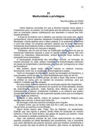 34


                               31
                     Mediunidade e privilégios
                                                     Reunião pública de 2/5/60
                                                              Questão nº 306

       Todos estamos concordes em que a Doutrina Espírita revive agora o
Cristianismo puro; no entanto, há muita gente que lhe estranha a organização,
sem os chamados valores nobiliárquicos que assinalam a maioria das insti-
tuições terrestres.
     A força de se iludirem com a idolatria, que sempre nos custa caro, muitos
companheiros, menos vigilantes, desejariam condecorar trabalhadores da Nova
Revelação, criando galerias para o relevo pessoal. E se pudessem determinar
o rumo das coisas, no consenso opinativo, decerto que há muito estaríamos
mobilizando doutrinadores-chefes e médiuns-titulares, com as nossas casas de
serviço perdendo tempo em mesuras e rapapés.
      Entretanto, não há uma só frase na Codificação Kardequiana em que se
recomende tratamento especial a esse ou àquele médium porque fale com
mestria ou materializa desencarnados, porque transmita força curativa ou
psicografe livros renovadores.
    A preocupação fundamental dos emissários divinoS, na formação de
nossos princípios, foi, aliás, edificar moralmente a instrumentação mediúnica
em bases de simplicidade e desinteresse, para que ela “corresponda às vistas
da Providência”.
    Não existem, desse modo, médiuns maiores ou médiuns menores,
favorecendo, entre nós, a constituição de prerrogativas e castas.
    Tanto na mensagem do Evangelho, quanto na mensagem do Espiritismo, o
que prevalece, acima de tudo, é a responsabilidade para cada um de nós.
    Responsabilidade de sentir e pensar, de falar e fazer. Não temos o direito
de enfeitar os outros com os brasões da excessiva confiança, para que
realizem o trabalho que nos compete.
    Por essa razão, todos os operários da construção espírita são respeitáveis.
    Os doutrinadores que se esmeram em socorrer um irmão obsidiado, através
de entendimento particular, estão fazendo obra idêntica aos que usam
brilhantemente a palavra, arrebatando multidões, e os médiuns que grafam
compêndios santificantes não são superiores àqueles outros que se consagram
à restauração dos enfermos.
    Sustentar a idéia espírita, indene de qualquer imaginária fidalguia para
aqueles que a servem, é dever para todos nós.
    Na formação cristã não sobraram privilégios para ninguém.
    O próprio Cristo, que se revelou pelo que fez e pelo que deixou de fazer,
não se furtou ao sacrifício e à humilhação.
    Algum tempo depois dele, Tiago, filho de Zebedeu, foi assassinado,
Estêvão caiu sob injúrias e pedras, Simão Pedro foi conduzido ao martírio
extremo e Paulo de Tarso tombou, sob golpes de espada, por estarem, todos
eles, ensinando a verdade e praticando o bem.
    Hoje, não podemos precisar de que modo desencarnarão os médiuns
espíritas ocupados em tarefa libertadora das consciências, mas é importante
que vivam atendendo aos próprios deveres, para que recebam corretamente a
morte, quando não seja na palma do heroísmo, pelo menos na dignidade do
 