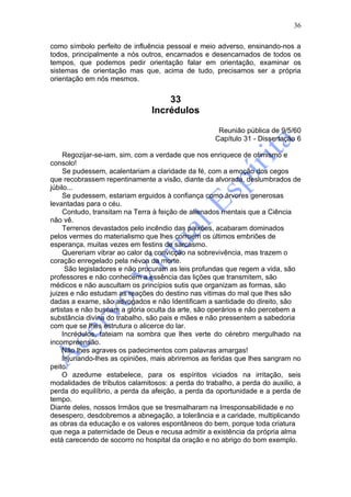 36

como símbolo perfeito de influência pessoal e meio adverso, ensinando-nos a
todos, principalmente a nós outros, encarnados e desencarnados de todos os
tempos, que podemos pedir orientação falar em orientação, examinar os
sistemas de orientação mas que, acima de tudo, precisamos ser a própria
orientação em nós mesmos.


                                   33
                               Incrédulos

                                                    Reunião pública de 9/5/60
                                                   Capítulo 31 - Dissertação 6

     Regozijar-se-iam, sim, com a verdade que nos enriquece de otimismo e
consolo!
     Se pudessem, acalentariam a claridade da fé, com a emoção dos cegos
que recobrassem repentinamente a visão, diante da alvorada, deslumbrados de
júbilo...
     Se pudessem, estariam erguidos à confiança como árvores generosas
levantadas para o céu.
     Contudo, transitam na Terra à feição de alienados mentais que a Ciência
não vê.
     Terrenos devastados pelo incêndio das paixões, acabaram dominados
pelos vermes do materialismo que lhes corroem os últimos embriões de
esperança, muitas vezes em festins de sarcasmo.
     Quereriam vibrar ao calor da convicção na sobrevivência, mas trazem o
coração enregelado pela névoa da morte.
     São legisladores e não procuram as leis profundas que regem a vida, são
professores e não conhecem a essência das lições que transmitem, são
médicos e não auscultam os princípios sutis que organizam as formas, são
juizes e não estudam as reações do destino nas vitimas do mal que lhes são
dadas a exame, são advogados e não Identificam a santidade do direito, são
artistas e não buscam a glória oculta da arte, são operários e não percebem a
substância divina do trabalho, são pais e mães e não pressentem a sabedoria
com que se lhes estrutura o alicerce do lar.
    Incrédulos, tateiam na sombra que lhes verte do cérebro mergulhado na
incompreensão.
    Não lhes agraves os padecimentos com palavras amargas!
    Injuriando-lhes as opiniões, mais abriremos as feridas que lhes sangram no
peito.
    O azedume estabelece, para os espíritos viciados na irritação, seis
modalidades de tributos calamitosos: a perda do trabalho, a perda do auxilio, a
perda do equilíbrio, a perda da afeição, a perda da oportunidade e a perda de
tempo.
Diante deles, nossos Irmãos que se tresmalharam na Irresponsabilidade e no
desespero, desdobremos a abnegação, a tolerância e a caridade, multiplicando
as obras da educação e os valores espontâneos do bem, porque toda criatura
que nega a paternidade de Deus e recusa admitir a existência da própria alma
está carecendo de socorro no hospital da oração e no abrigo do bom exemplo.
 