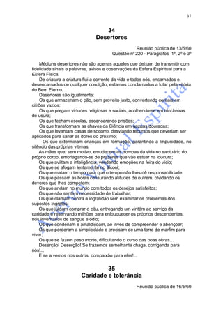 37


                                  34
                               Desertores
                                                  Reunião pública de 13/5/60
                                       Questão nº 220 - Parágrafos 1º, 2º e 3º

    Médiuns desertores não são apenas aqueles que deixam de transmitir com
fidelidade sinais e palavras, avisos e observações da Esfera Espiritual para a
Esfera Física.
    De criatura a criatura flui a corrente da vida e todos nós, encarnados e
desencarnados de qualquer condição, estamos conclamados a lutar pela vitória
do Bem Eterno.
    Desertores são igualmente:
    Os que armazenam o pão, sem proveito justo, convertendo cereais em
cifrões vazios;
    Os que pregam virtudes religiosas e sociais, acolhendo-se em trincheiras
de usura;
    Os que fecham escolas, escancarando prisões;
    Os que transformam as chaves da Ciência em gazuas douradas;
    Os que levantam casas de socorro, desviando recursos que deveriam ser
aplicados para sanar as dores do próximo;
       Os que exterminam crianças em formação, garantindo a Impunidade, no
silêncio das próprias vitimas;
    As mães que, sem motivo, emudecem as trompas da vida no santuário do
próprio corpo, embriagando-se de prazeres que vão estuar na loucura;
    Os que aviltam a inteligência, vendendo emoções na feira do vício;
    Os que se afogam lentamente no álcool;
    Os que matam o tempo para que o tempo não lhes dê responsabilidade;
    Os que passam as horas censurando atitudes de outrem, olvidando os
deveres que lhes competem;
    Os que andam no mundo com todos os desejos satisfeitos;
    Os que não sentem necessidade de trabalhar;
    Os que clamam contra a ingratidão sem examinar os problemas dos
supostos Ingratos;
    Os que julgam comprar o céu, entregando um vintém ao serviço da
caridade e reservando milhões para enlouquecer os próprios descendentes,
nos inventários de sangue e ódio;
    Os que condenam e amaldiçoam, ao invés de compreender e abençoar;
    Os que perderam a simplicidade e precisam de uma torre de marfim para
viver;
    Os que se fazem peso morto, dificultando o curso das boas obras...
    Deserção! Deserção! Se trazemos semelhante chaga, corrigenda para
nós!...
    E se a vemos nos outros, compaixão para eles!...


                                 35
                        Caridade e tolerância
                                                   Reunião pública de 16/5/60
 