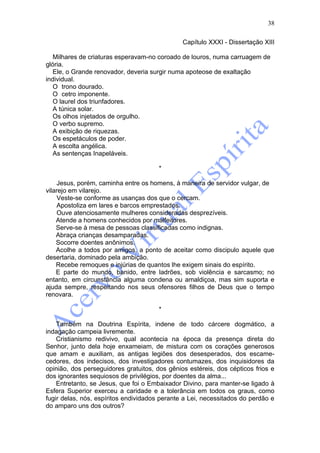 38

                                               Capítulo XXXI - Dissertação XIII

   Milhares de criaturas esperavam-no coroado de louros, numa carruagem de
glória.
   Ele, o Grande renovador, deveria surgir numa apoteose de exaltação
individual.
   O trono dourado.
   O cetro imponente.
   O laurel dos triunfadores.
   A túnica solar.
   Os olhos injetados de orgulho.
   O verbo supremo.
   A exibição de riquezas.
   Os espetáculos de poder.
   A escolta angélica.
   As sentenças Inapeláveis.

                                       *

    Jesus, porém, caminha entre os homens, à maneira de servidor vulgar, de
vilarejo em vilarejo.
    Veste-se conforme as usanças dos que o cercam.
    Apostoliza em lares e barcos emprestados.
    Ouve atenciosamente mulheres consideradas desprezíveis.
    Atende a homens conhecidos por malfeitores.
    Serve-se à mesa de pessoas classificadas como indignas.
    Abraça crianças desamparadas.
    Socorre doentes anônimos.
    Acolhe a todos por amigos, a ponto de aceitar como discipulo aquele que
desertaria, dominado pela ambição.
    Recebe remoques e injúrias de quantos lhe exigem sinais do espírito.
    E parte do mundo, banido, entre ladrões, sob violência e sarcasmo; no
entanto, em circunstância alguma condena ou amaldiçoa, mas sim suporta e
ajuda sempre, respeitando nos seus ofensores filhos de Deus que o tempo
renovara.

                                       *

    Também na Doutrina Espírita, indene de todo cárcere dogmático, a
indagação campeia livremente.
    Cristianismo redivivo, qual acontecia na época da presença direta do
Senhor, junto dela hoje enxameiam, de mistura com os corações generosos
que amam e auxiliam, as antigas legiões dos desesperados, dos escame-
cedores, dos indecisos, dos investigadores contumazes, dos inquisidores da
opinião, dos perseguidores gratuitos, dos gênios estéreis, dos cépticos frios e
dos ignorantes sequiosos de privilégios, por doentes da alma...
    Entretanto, se Jesus, que foi o Embaixador Divino, para manter-se ligado à
Esfera Superior exerceu a caridade e a tolerância em todos os graus, como
fugir delas, nós, espíritos endividados perante a Lei, necessitados do perdão e
do amparo uns dos outros?
 